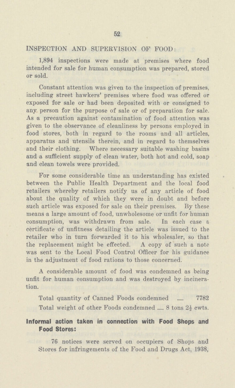 52 INSPECTION AND SUPERVISION OF FOOD: 1,894 inspections were made at premises where food intended for sale for human consumption was prepared, stored or sold. Constant attention was given to the inspection of premises, including street hawkers' premises where food was offered or exposed for sale or had been deposited with or consigned to any person for the purpose of sale or of preparation for sale. As a precaution against contamination of food attention was given to the observance of cleanliness by persons employed in food stores, both in regard to the rooms and all articles, apparatus and utensils therein, and in regard to themselves and their clothing. Where necessary suitable washing basins and a sufficient supply of clean water, both hot and cold, soap and clean towels were provided. For some considerable time an understanding has existed between the Public Health Department and the local food retailers whereby retailers notify us of any article of food about the quality of which they were in doubt and before such article was exposed for sale on their premises. By these means a large amount of food, unwholesome or unfit for human consumption, was withdrawn from sale. In each case a certificate of unfitness detailing the article was issued to the retailer who in turn forwarded it to his wholesaler, so that the replacement might be effected. A copy of such a note was sent to the Local Food Control Officer for his guidance in the adjustment of food rations to those concerned. A considerable amount of food was condemned as being unfit for human consumption and was destroyed by incinera tion. Total quantity of Canned Foods condemned 7782 Total weight of other Foods condemned 8 tons 2£ cwts. Informal action taken in connection with Food Shops and Food Stores: 76 notices were served on occupiers of Shops and Stores for infringements of the Food and Drugs Act, 1938,