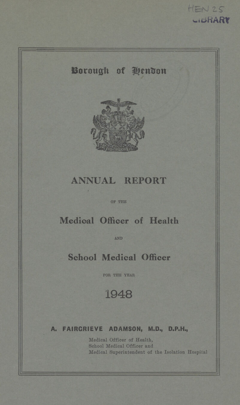 HEN 25 Borough of Hendon ANNUAL REPORT of the Medical Officer of Health AND School Medical Officer for the year 1948 A. FAIRGRIEVE ADAMSON, M.D., D.P.H., Medical Officer of Health, School Medical Officer and Medical Superintendent of the Isolation Hospital