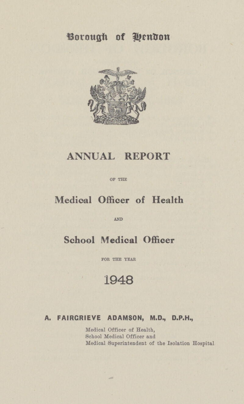 Borough of Hendon ANNUAL REPORT of the Medical Officer of Health AND School Medical Officer for the year 1948 A. FAIRCRIEVE ADAMSON, M.D., D.P.H., Medical Officer of Health, School Medical Officer and Medical Superintendent of the Isolation Hospital