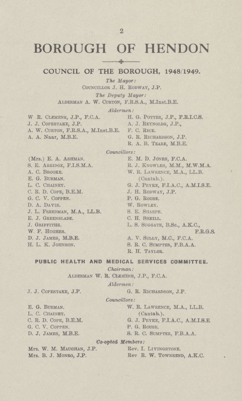 2 BOROUGH OF HENDON COUNCIL OF THE BOROUGH, 1948/1949. The Mayor: Councillor J. H. Eodway, J.P. The Deputy Mayor: Alderman A. W. Curton, F.R.S.A., M.Inst.B.E. Aldermen: W E. Clemens, J.P., F.C.A. H. G. Potter, J.P., F.E.I.C.S. J. J. Copestake, J.P. A. J. Reynolds, J.P., A. W. Curton, F.R.S.A., M.Inst.B.E. F. C. Rice. A. A. Naar, M.B.E. G. R. Richardson, J.P. R. A. B. Teare, M.B.E. Councillors: (Mrs.) E. A. Ashman. E. M. D. Jones, F.C.A. 8. E. Arridge, F.I.S.M.A. R. J. Knowles, M.M., M.W.M.A. A. C. Brooke. W. R. Lawrence, M.A., LL.B. E. G. Burman. (Cantab.). L. C. Chainey. G. J. Pryke, F.I.A.C., A.M.I.8.E. C. R. D. Cope, B.E.M. J. H. Rodway, J.P. G. C. V. Coppen. P. G. Rouse. D. A. Davis. W. Rowley. J. L. Freedman, M.A., LL.B. S. E. Sharpe. E. J. Greenslade. C. H. Sheill. J. Griffiths. L. S. Suggate, B.Sc., A.K.C., W. F. Hughes. F.R.G.S. D. J. James, M.B.E. A. V. Sully, M.C., F.C.A. H. L. k. Johnson. S. R. C. Sumpter, F.B.A.A. R. H. Taylor. PUBLIC HEALTH AND MEDICAL SERVICES COMMITTEE. Chairman: Alderman W. R. ctiemfins, J.P., F.C.A. Aldermen: J. J. Copestake, J.P. G. R. Richardson, J.P. Councillors : E. G. Bukman. W. R. Lawrence, M.A., LL.B. L. C. Chainey. (Cantab.). C. R. D. Cope, B.E.M. G. J. Pryke, F.I.A.C., A.M.I.S.E G. C. V. Coppen. P. G. Rouse. D. J. James, M.B.E. 8. R, C. Sumpter, F.B.A.A. Co-opted Members: Mrs. W. M. Maughan, J.P. Rev. I. Livingstone. Mrs. B. J. Monro, J.P. Rev R. W. Townsend, A.K.C.