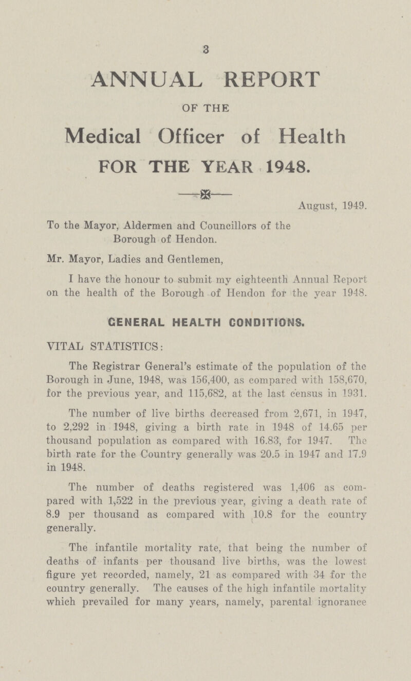 3 ANNUAL REPORT OF THE Medical Officer of Health FOR THE YEAR 1948. August, 1949. To the Mayor, Aldermen and Councillors of the Borough of Hendon. Mr. Mayor, Ladies and Gentlemen, I have the honour to submit my eighteenth Annual Report on the health of the Borough of Hendon for the year 1948. GENERAL HEALTH CONDITIONS. VITAL STATISTICS: The Registrar General's estimate of the population of the Borough in June, 1948, was 156,400, as compared with 158,670, for the previous year, and 115,682, at the last census in 1931. The number of live births decreased from 2,671, in 1947, to 2,292 in 1948, giving a birth rate in 1948 of 14.65 per thousand population as compared with 16.83, for 1947. The birth rate for the Country generally was 20.5 in 1947 and 17.9 in 1948. The number of deaths registered was 1,406 as com pared with l,522 in the previous year, giving a death rate of 8.9 per thousand as compared with 10.8 for the country generally. The infantile mortality rate, that being the number of deaths of infants per thousand live births, was the lowest figure yet recorded, namely, 21 as compared with 34 for the country generally. The causes of the high infantile mortality which prevailed for many years, namely, parental ignorance