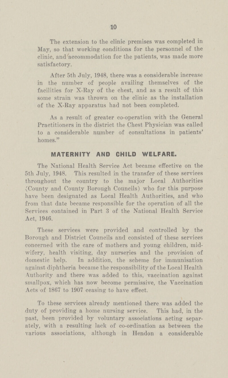 10 The extension to the clinic premises was completed in May, so that working conditions for the personnel of the clinic, and accommodation for the patients, was made more satisfactory. After 5th July, 1948, there was a considerable increase in the number of people availing themselves of the facilities for X-Ray of the chest, and as a result of this some strain was thrown on the clinic as the installation of the X-Ray apparatus had not been completed. As a result of greater co-operation with the General Practitioners in the district the Chest Physician was called to a considerable number of consultations in patients' homes. MATERNITY AND CHILD WELFARE. The National Health Service Act became effective on the 5th July, 1948. This resulted in the transfer of these services throughout the country to the major Local Authorities (County and County Borough Councils) who for this purpose have been designated as Local Health Authorities, and who from that date became responsible for the operation of all the Services contained in Part 3 of the National Health Service Act, 1946. These services were provided and controlled by the Borough and District Councils and consisted of these services concerned with the care of mothers and young children, mid wifery, health visiting, day nurseries and the provision of domestic help. In addition, the scheme for immunisation against diphtheria became the responsibility of the Local Health Authority and there was added to this, vaccination against smallpox, which has now become permissive, the Vaccination Acts of 1867 to 1907 ceasing to have effect. To these services already mentioned there was added the duty of providing a home nursing service. This had, in the past, been provided by voluntary associations acting separ ately, with a resulting lack of co-ordination as between the various associations, although in Hendon a considerable