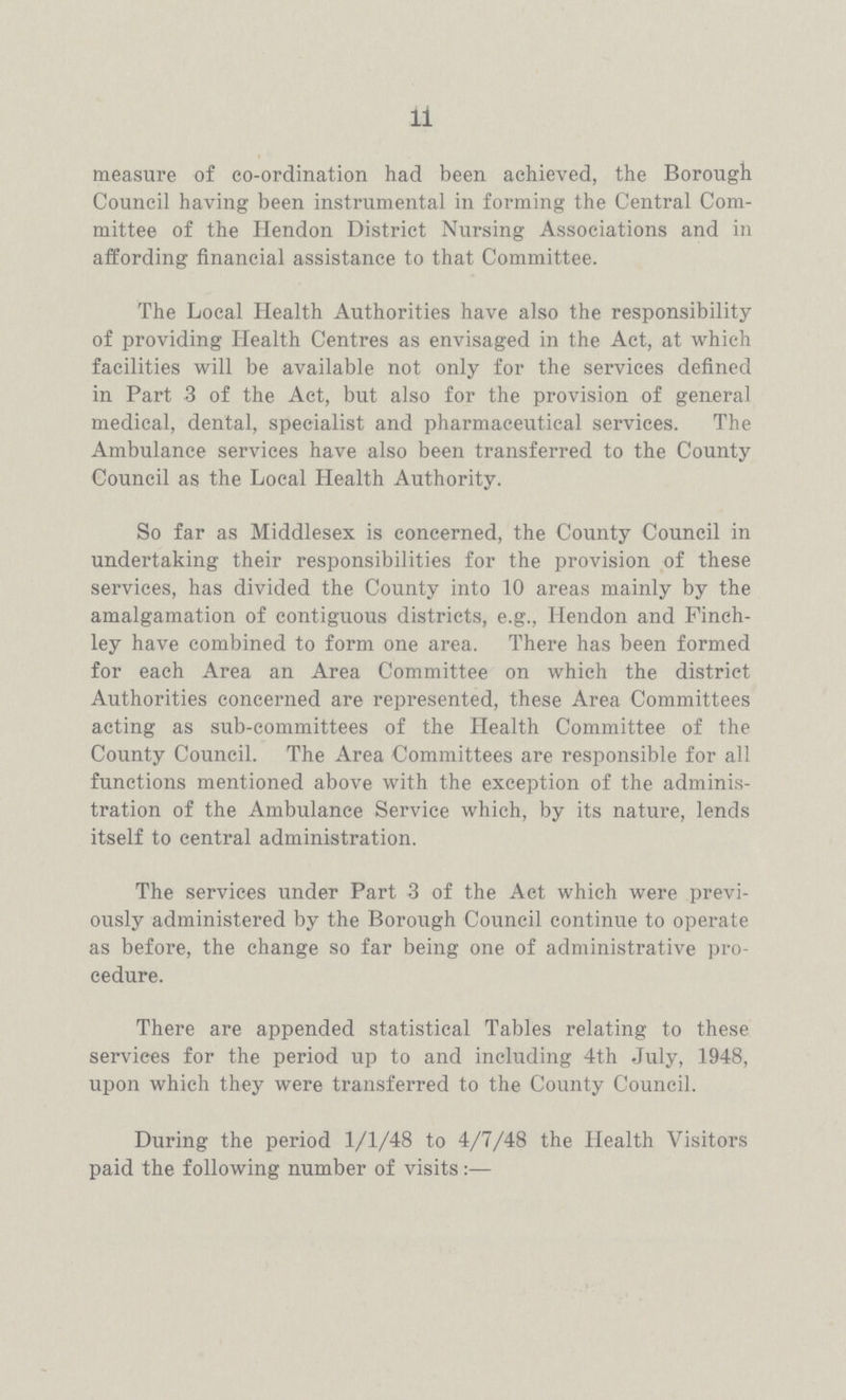 11 measure of co-ordination had been achieved, the Borough Council having been instrumental in forming the Central Com mittee of the Hendon District Nursing Associations and in affording financial assistance to that Committee. The Local Health Authorities have also the responsibility of providing Health Centres as envisaged in the Act, at which facilities will be available not only for the services defined in Part 3 of the Act, but also for the provision of general medical, dental, specialist and pharmaceutical services. The Ambulance services have also been transferred to the County Council as the Local Health Authority. So far as Middlesex is concerned, the County Council in undertaking their responsibilities for the provision of these services, has divided the County into 10 areas mainly by the amalgamation of contiguous districts, e.g., Hendon and Finch ley have combined to form one area. There has been formed for each Area an Area Committee on which the district Authorities concerned are represented, these Area Committees acting as sub-committees of the Health Committee of the County Council. The Area Committees are responsible for all functions mentioned above with the exception of the adminis tration of the Ambulance Service which, by its nature, lends itself to central administration. The services under Part 3 of the Act which were previ ously administered by the Borough Council continue to operate as before, the change so far being one of administrative pro cedure. There are appended statistical Tables relating to these services for the period up to and including 4th July, 1948, upon which they were transferred to the County Council. During the period 1/1/48 to 4/7/48 the Health Visitors paid the following number of visits:—