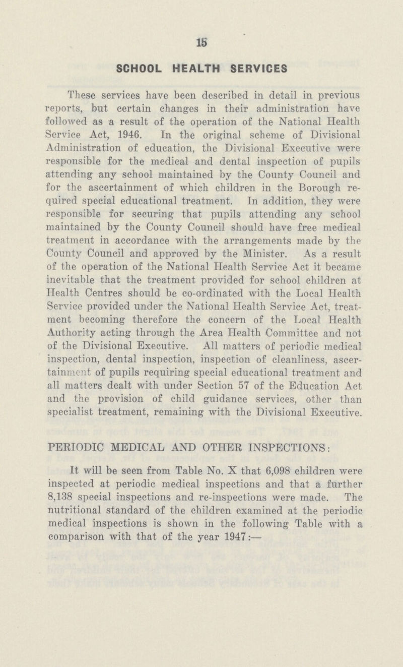 15 SCHOOL HEALTH SERVICES These services have been described in detail in previous reports, but certain changes in their administration have followed as a result of the operation of the National Health Service Act, 1946. In the original scheme of Divisional Administration of education, the Divisional Executive were responsible for the medical and dental inspection of pupils attending any school maintained by the County Council and for the ascertainment of which children in the Borough re quired special educational treatment. In addition, they were responsible for securing that pupils attending any school maintained by the County Council should have free medical treatment in accordance with the arrangements made by the County Council and approved by the Minister. As a result of the operation of the National Health Service Act it became inevitable that the treatment provided for school children at Health Centres should be co-ordinated with the Local Health Service provided under the National Health Service Act, treat ment becoming therefore the concern of the Local Health Authority acting through the Area Health Committee and not of the Divisional Executive. All matters of periodic medical inspection, dental inspection, inspection of cleanliness, ascer tainment of pupils requiring special educational treatment and all matters dealt with under Section 57 of the Education Act and the provision of child guidance services, other than specialist treatment, remaining with the Divisional Executive. PERIODIC MEDICAL AND OTHER INSPECTIONS: It will be seen from Table No. X that 6,098 children were inspected at periodic medical inspections and that a further 8,138 special inspections and re-inspections were made. The nutritional standard of the children examined at the periodic medical inspections is shown in the following Table with a comparison with that of the year 1947:—