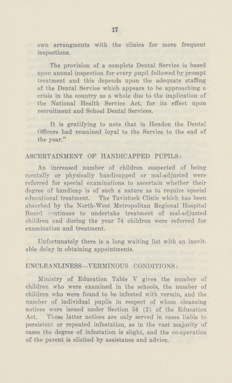 17 own arrangments with the clinics for more frequent inspections. The provision of a complete Dental Service is based upon annual inspection for every pupil followed by prompt treatment and this depends upon the adequate staffing of the Dental Service which appears to be approaching a crisis in the country as a whole due to the implication of the National Health Service Act, for its effect upon recruitment and School Dental Services. It is gratifying to note that in Hendon the Dental Officers had remained loyal to the Service to the end of the year. ASCERTAINMENT OF HANDICAPPED PUPILS: An increased number of children suspected of being mentally or physically handicapped or mal-adjusted were referred for special examinations to ascertain whether their degree of handicap is of such a nature as to require special educational treatment. The Tavistock Clinic which has been absorbed by the North-West Metropolitan Regional Hospital Board continues to undertake treatment of mal-ad.justed children and during the year 74 children were referred for examination and treatment. Unfortunately there is a long waiting list with an inevit able delay in obtaining appointments. UNCLEANLINESS—VERMINOUS CONDITIONS: Ministry of Education Table V gives the number of children who were examined in the schools, the number of children who were found to be infested with vermin, and the number of individual pupils in respect of whom cleansing notices were issued under Section 54 (2) of the Education Act. These latter notices are only served in cases liable to persistent or repeated infestation, as in the vast majority of cases the degree of infestation is slight, and the co-operation of the parent is elicited by assistance and advice.