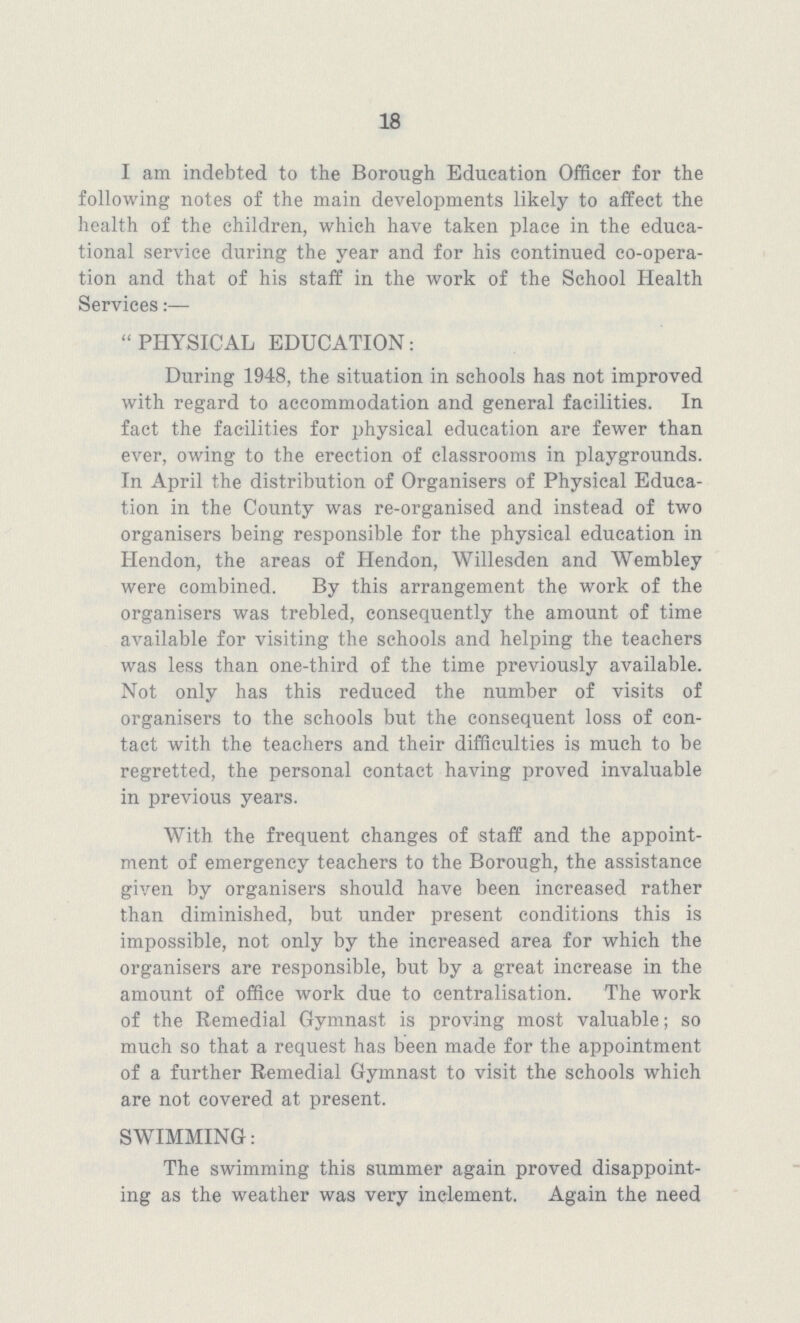 18 I am indebted to the Borough Education Officer for the following notes of the main developments likely to affect the health of the children, which have taken place in the educa tional service during the year and for his continued co-opera tion and that of his staff in the work of the School Health Services:— PHYSICAL EDUCATION: During 1948, the situation in schools has not improved with regard to accommodation and general facilities. In fact the facilities for physical education are fewer than ever, owing to the erection of classrooms in playgrounds. In April the distribution of Organisers of Physical Educa tion in the County was re-organised and instead of two organisers being responsible for the physical education in Hendon, the areas of Hendon, Willesden and Wembley were combined. By this arrangement the work of the organisers was trebled, consequently the amount of time available for visiting the schools and helping the teachers was less than one-third of the time previously available. Not only has this reduced the number of visits of organisers to the schools but the consequent loss of con tact with the teachers and their difficulties is much to be regretted, the personal contact having proved invaluable in previous years. With the frequent changes of staff and the appoint ment of emergency teachers to the Borough, the assistance given by organisers should have been increased rather than diminished, but under present conditions this is impossible, not only by the increased area for which the organisers are responsible, but by a great increase in the amount of office work due to centralisation. The work of the Remedial Gymnast is proving most valuable; so much so that a request has been made for the appointment of a further Remedial Gymnast to visit the schools which are not covered at present. SWIMMING: The swimming this summer again proved disappoint ing as the weather was very inclement. Again the need