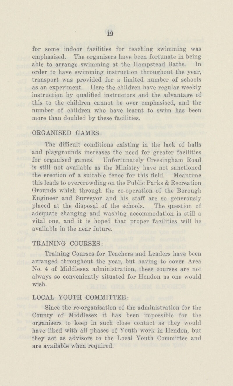 19 for some indoor facilities for teaching swimming was emphasised. The organisers have been fortunate in being able to arrange swimming at the Hampstead Baths. In order to have swimming instruction throughout the year, transport was provided for a limited number of schools as an experiment. Here the children have regular weekly instruction by qualified instructors and the advantage of this to the children cannot be over emphasised, and the number of children who have learnt to swim has been more than doubled by these facilities. ORGANISED GAMES: The difficult conditions existing in the lack of halls and playgrounds increases the need for greater facilities for organised games. Unfortunately Cressingham Road is still not available as the Ministry have not sanctioned the erection of a suitable fence for this field. Meantime this leads to overcrowding on the Public Parks & Recreation Grounds which through the co-operation of the Borough Engineer and Surveyor and his staff are so generously placed at the disposal of the schools. The question of adequate changing and washing accommodation is still a vital one, and it is hoped that proper facilities will be available in the near future. TRAINING COURSES: Training Courses for Teachers and Leaders have been arranged throughout the year, but having to cover Area No. 4 of Middlesex administration, these courses are not always so conveniently situated for Hendon as one would wish. LOCAL YOUTH COMMITTEE: Since the re-organisation of the administration for the County of Middlesex it has been impossible for the organisers to keep in such close contact as they would have liked with all phases of Youth work in Hendon, but they act as advisors to the Local Youth Committee and are available when required.