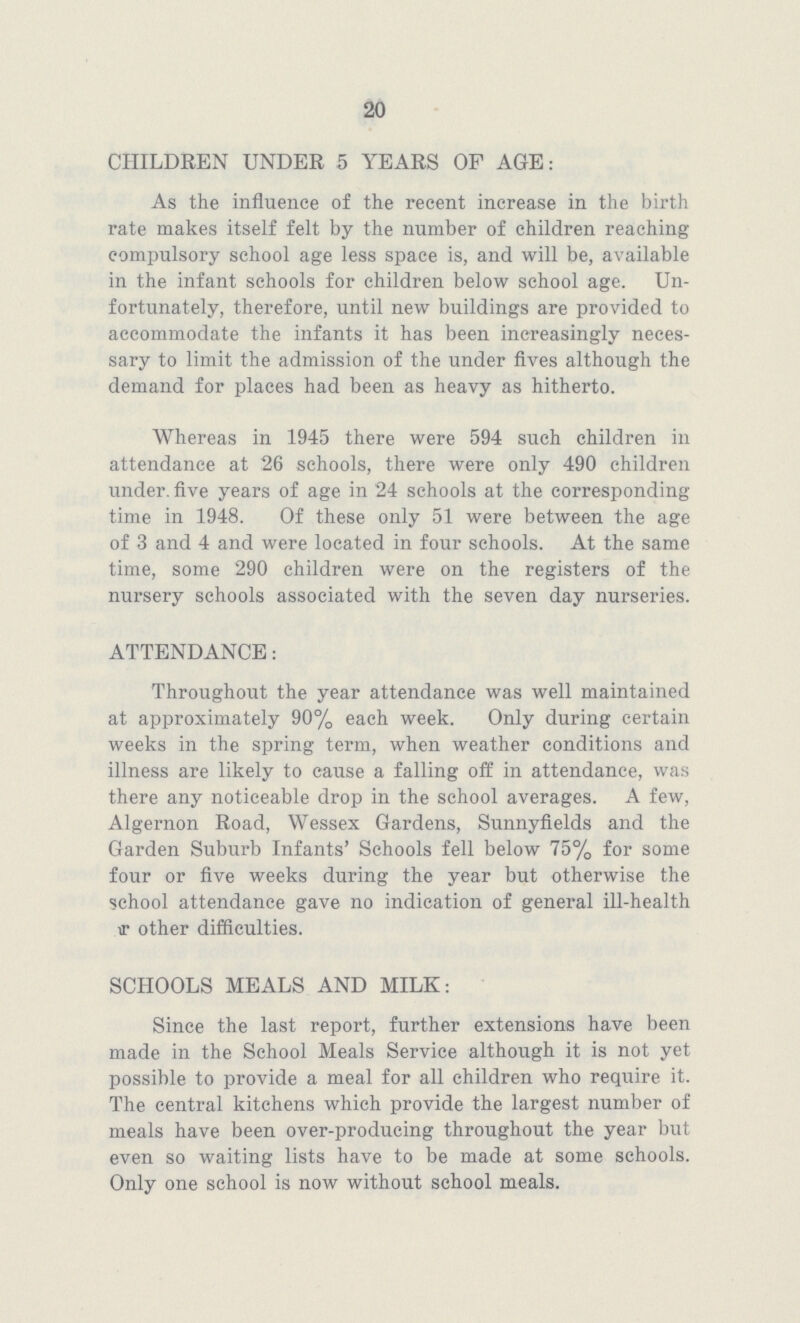 20 CHILDREN UNDER 5 YEARS OF AGE: As the influence of the recent increase in the birth rate makes itself felt by the number of children reaching compulsory school age less space is, and will be, available in the infant schools for children below school age. Un fortunately, therefore, until new buildings are provided to accommodate the infants it has been increasingly neces sary to limit the admission of the under fives although the demand for places had been as heavy as hitherto. Whereas in 1945 there were 594 such children in attendance at 26 schools, there were only 490 children under five years of age in 24 schools at the corresponding time in 1948. Of these only 51 were between the age of 3 and 4 and were located in four schools. At the same time, some 290 children were on the registers of the nursery schools associated with the seven day nurseries. ATTENDANCE: Throughout the year attendance was well maintained at approximately 90% each week. Only during certain weeks in the spring term, when weather conditions and illness are likely to cause a falling off in attendance, was there any noticeable drop in the school averages. A few, Algernon Road, Wessex Gardens, Sunnyfields and the Garden Suburb Infants' Schools fell below 75% for some four or five weeks during the year but otherwise the school attendance gave no indication of general ill-health other difficulties. SCHOOLS MEALS AND MILK: Since the last report, further extensions have been made in the School Meals Service although it is not yet possible to provide a meal for all children who require it. The central kitchens which provide the largest number of meals have been over-producing throughout the year but even so waiting lists have to be made at some schools. Only one school is now without school meals.