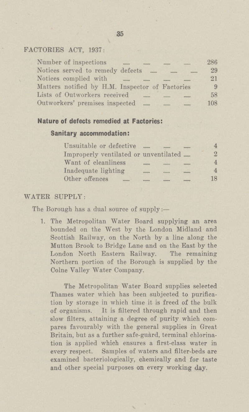 35 FACTORIES ACT, 1937: Number of inspections 286 Notices served to remedy defects 29 Notices complied with 21 Matters notified by II.M. Inspector of Factories 9 Lists of Outworkers received 58 Outworkers' premises inspected 108 Nature of defects remedied at Factories: Sanitary accommodation: Unsuitable or defective 4 Improperly ventilated or unventilated 2 Want of cleanliness 4 Inadequate lighting 4 Other offences 18 WATER SUPPLY: The Borough has a dual source of supply:— 1. The Metropolitan Water Board supplying an area bounded on the West by the London Midland and Scottish Railway, on the North by a line along the Mutton Brook to Bridge Lane and on the East by the London North Eastern Railway. The remaining Northern portion of the Borough is supplied by the Colne Valley Water Company. The Metropolitan Water Board supplies selected Thames water which has been subjected to purifica tion by storage in which time it is freed of the bulk of organisms. It is filtered through rapid 'and then slow filters, attaining a degree of purity which com pares favourably with the general supplies in Great Britain, but as a further safe-guard, terminal chlorina tion is applied which ensures a first-class water in every respect. Samples of waters -and filter-beds are examined bacteriologically, chemically and for taste and other special purposes on every working day.