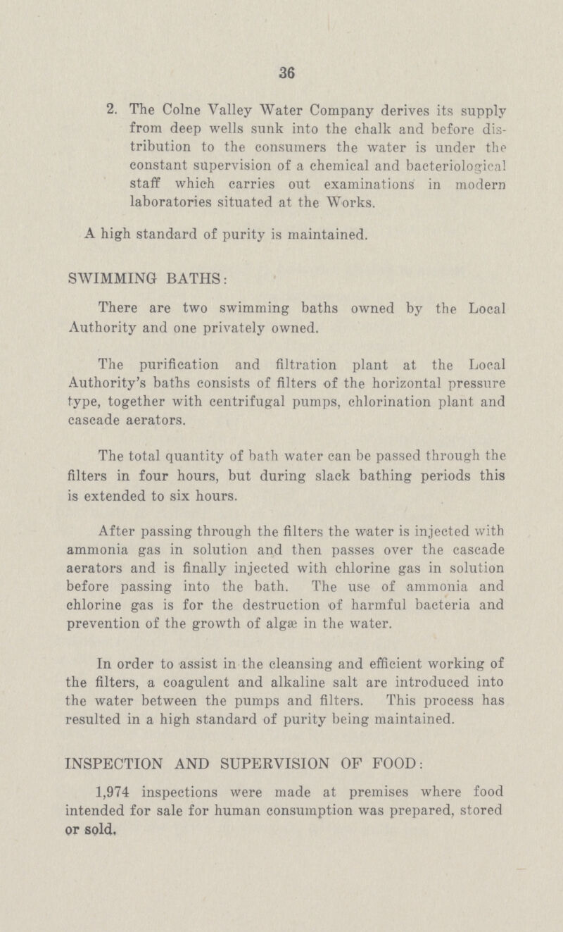 36 2. The Colne Valley Water Company derives its supply from deep wells sunk into the chalk and before dis tribution to the consumers the water is under the constant supervision of a chemical and bacteriological staff which carries out examinations in modern laboratories situated at the Works. A high standard of purity is maintained. SWIMMING BATHS: There are two swimming baths owned by the Local Authority and one privately owned. The purification and filtration plant at the Local Authority's baths consists of filters of the horizontal pressure type, together with centrifugal pumps, chlorination plant and cascade aerators. The total quantity of bath water can be passed through the filters in four hours, but during slack bathing periods this is extended to six hours. After passing through the filters the water is injected with ammonia gas in solution and then passes over the cascade aerators and is finally injected with chlorine gas in solution before passing into the bath. The use of ammonia and chlorine gas is for the destruction of harmful bacteria and prevention of the growth of algae in the water. In order to assist in the cleansing and efficient working of the filters, a coagulent and alkaline salt are introduced into the water between the pumps and filters. This process has resulted in a high standard of purity being maintained. INSPECTION AND SUPERVISION OF FOOD: 1,974 inspections were made at premises where food intended for sale for human consumption was prepared, stored or sold.
