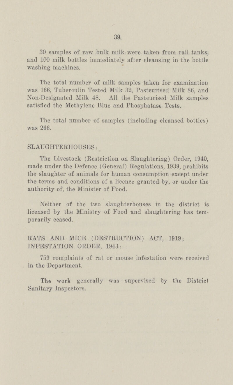 39 30 samples of raw bulk milk were taken from rail tanks, and 100 milk bottles immediately after cleansing in the bottle washing machines. The total number of milk samples taken for examination was 166, Tuberculin Tested Milk 32, Pasteurised Milk 86, and Non-Designated Milk 48. All the Pasteurised Milk samples satisfied the Methylene Blue and Phosphatase Tests. The total number of samples (including cleansed bottles) was 266. SLAUGHTERHOUSES: The Livestock (Restriction on Slaughtering) Order, 1940, made under the Defence (General) Regulations, 1939, prohibits the slaughter of animals for human consumption except under the terms and conditions of a licence granted by, or under the authority of, the Minister of Food. Neither of the two slaughterhouses in the district is licensed by the Ministry of Food and slaughtering has tem porarily ceased. RATS AND MICE (DESTRUCTION) ACT, 1919; INFESTATION ORDER, 1943: 759 complaints of rat or mouse infestation were received in the Department. Th6 work generally was supervised by the District Sanitary Inspectors.