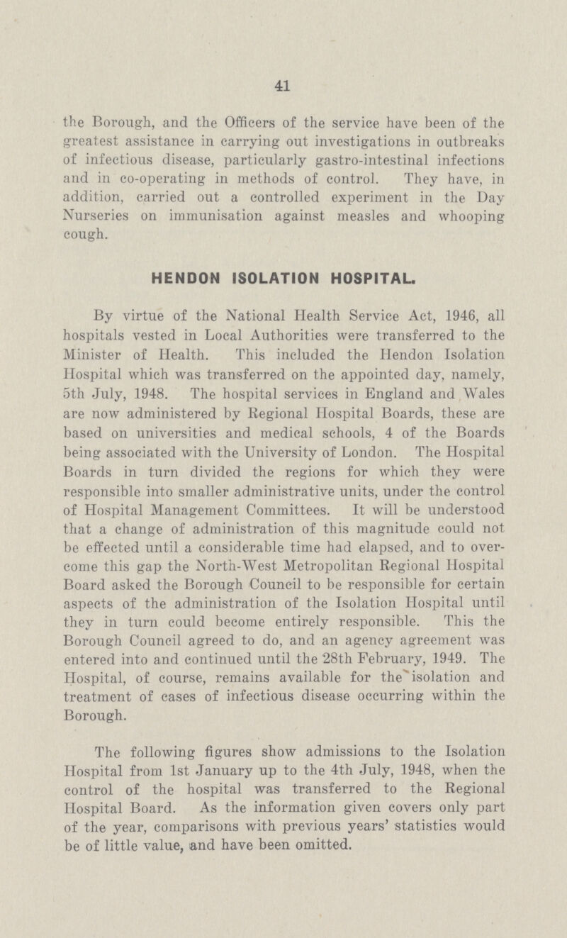 41 the Borough, and the Officers of the service have been of the greatest assistance in carrying out investigations in outbreaks of infectious disease, particularly gastro-intestinal infections and in co-operating in methods of control. They have, in addition, carried out a controlled experiment in the Day Nurseries on immunisation against measles and whooping cough. HENDON ISOLATION HOSPITAL. By virtue of the National Health Service Act, 1946, all hospitals vested in Local Authorities were transferred to the Minister of Health. This included the Hendon Isolation Hospital which was transferred on the appointed day, namely, 5th July, 1948. The hospital services in England and Wales are now administered by Regional Hospital Boards, these are based on universities and medical schools, 4 of the Boards being associated with the University of London. The Hospital Boards in turn divided the regions for which they were responsible into smaller administrative units, under the control of Hospital Management Committees. It will be understood that a change of administration of this magnitude could not be effected until a considerable time had elapsed, and to over come this gap the North-West Metropolitan Regional Hospital Board asked the Borough Council to be responsible for certain aspects of the administration of the Isolation Hospital until they in turn could become entirely responsible. This the Borough Council agreed to do, and an agency agreement was entered into and continued until the 28th February, 1949. The Hospital, of course, remains available for the isolation and treatment of eases of infectious disease occurring within the Borough. The following figures show admissions to the Isolation Hospital from 1st January up to the 4th July, 1948, when the control of the hospital was transferred to the Regional Hospital Board. As the information given covers only part of the year, comparisons with previous years' statistics would be of little value, and have been omitted.