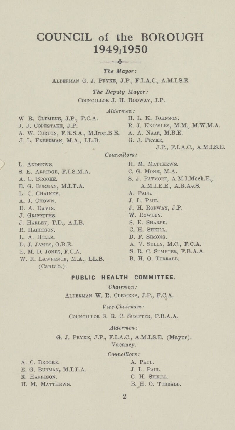 COUNCIL of the BOROUGH 1949,1950 The Mayor: Alderman G. J. Pryke, J.P., F.I.A.C., A.M.I.S.E. The Deputy Mayor: Councillor J. H. Rodway, J.P. Aldermen: W R. Clemens, J.P., F.C.A. H. L. K. Johnson. J. J. Copestake, J.P. R. J. Knowles, M.M., M.W.M.A. A. W. Curton, F.R.S.A., M. Inst. B.E. A. A. Naar, M.B.E. J. L. Freedman, M.A., LL.B. G. J. Pryke, J.P., F.I.A.C., A.M.I.S.E. Councillors: L. Andrews. H. M. Matthews. S. E. Arridge, F.I.S.M.A. C. G. Monk, M.A. A. C. Brooke. S. J. Patmore, A.M.I.Mech.E., E. G. Burman, M.I.T.A. A.M.I.E.E., A.R.Ae.S. L. C. Chainey. A. Paul. A. J. Chown. J. L. Paul. D. A. Davis. J. H. Rodway, J.P. J. Griffiths. W. Rowley. J. Harley, T.D., A.I.B. S. E. Sharpe. R. Harrison. C. H. Sheill. L. A. Hills. D. F. Simons. D. J. James, O.B.E. A. V. Sully, M.C., F.C.A. E. M. D. Jones, F.C.A. S. R. C. Sumpter, F.B.A.A. W. R. Lawrence, M.A., LL.B. B. H. O. Turrall. (Cantab.). PUBLIC HEALTH COMMITTEE. Chairman: Alderman W. R. Clemens, J.P., F.C.A. Vice-Chairman: Councillor S. R. C. Sumpter, F.B.A.A. Aldermen: G. J. Pryke, J.P., F.I.A.C., A.M.LS.E. (Mayor). Vacancy. Councillors: A. C. Brooke. A. Paul. E. G. Burman, M.I.T.A. J. L. Paul. R. Harrison. C. H. Sheill. H. M. Matthews. B. H. O. Turrall. 2