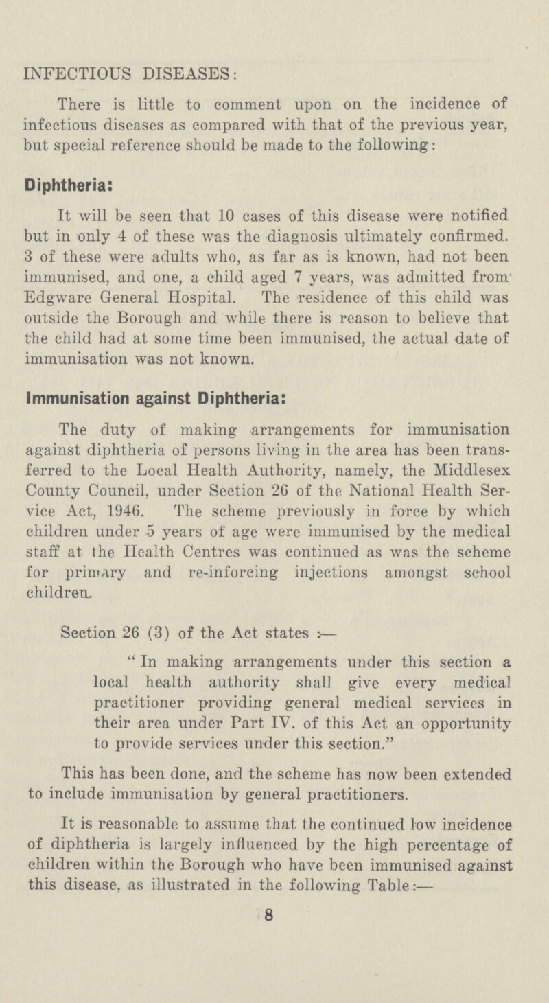 INFECTIOUS DISEASES: There is little to comment upon on the incidence of infectious diseases as compared with that of the previous year, but special reference should be made to the following: Diphtheria: It will be seen that 10 cases of this disease were notified but in only 4 of these was the diagnosis ultimately confirmed. 3 of these were adults who, as far as is known, had not been immunised, and one, a child aged 7 years, was admitted from Edgware General Hospital. The residence of this child was outside the Borough and while there is reason to believe that the child had at some time been immunised, the actual date of immunisation was not known. Immunisation against Diphtheria: The duty of making arrangements for immunisation against diphtheria of persons living in the area has been trans ferred to the Local Health Authority, namely, the Middlesex County Council, under Section 26 of the National Health Ser vice Act, 1946. The scheme previously in force by which children under 5 years of age were immunised by the medical staff at the Health Centres was continued as was the scheme for primary and re-inforcing injections amongst school children. Section 26 (3) of the Act states:— In making arrangements under this section a local health authority shall give every medical practitioner providing general medical services in their area under Part IV. of this Act an opportunity to provide services under this section. This has been done, and the scheme has now been extended to include immunisation by general practitioners. It is reasonable to assume that the continued low incidence of diphtheria is largely influenced by the high percentage of children within the Borough who have been immunised against this disease, as illustrated in the following Table:— 8