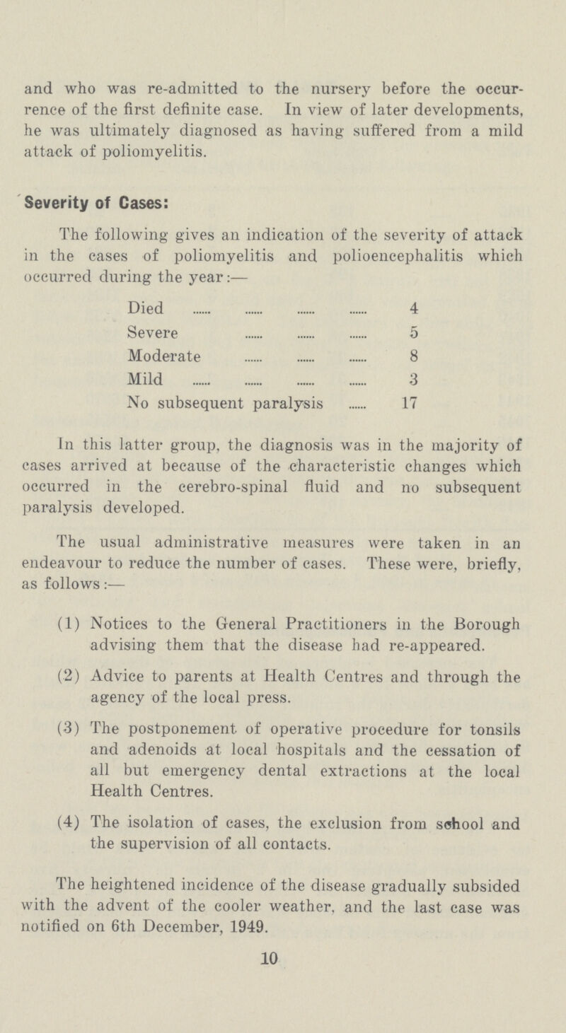 and who was re-admitted to the nursery before the occur rence of the first definite case. In view of later developments, he was ultimately diagnosed as having suffered from a mild attack of poliomyelitis. Severity of Cases: The following gives an indication of the severity of attack in the cases of poliomyelitis and polioencephalitis which occurred during the year:— Died 4 Severe 5 Moderate 8 Mild 3 No subsequent paralysis 17 In this latter group, the diagnosis was in the majority of cases arrived at because of the characteristic changes which occurred in the cerebro-spinal fluid and no subsequent paralysis developed. The usual administrative measures were taken in an endeavour to reduce the number of cases. These were, briefly, as follows (1) Notices to the General Practitioners in the Borough advising them that the disease had re-appeared. (2) Advice to parents at Health Centres and through the agency of the local press. (3) The postponement of operative procedure for tonsils and adenoids at local hospitals and the cessation of all but emergency dental extractions at the local Health Centres. (4) The isolation of cases, the exclusion from school and the supervision of all contacts. The heightened incidence of the disease gradually subsided with the advent of the cooler weather, and the last case was notified on 6th December, 1949. 10