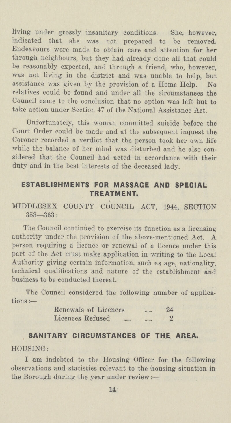 living under grossly insanitary conditions. She, however, indicated that she was not prepared to be removed. Endeavours were made to obtain care and attention for her through neighbours, but they had already done all that could be reasonably expected, and through a friend, who, however, was not living in the district and was unable to help, but assistance was given by the provision of a Home Help. No relatives could be found and under all the circumstances the Council came to the conclusion that no option was left but to take action under Section 47 of the National Assistance Act. Unfortunately, this woman committed suicide before the Court Order could be made and at the subsequent inquest the Coroner recorded a verdict that the person took her own life while the balance of her mind was disturbed and he also con sidered that the Council had acted in accordance with their duty and in the best interests of the deceased lady. ESTABLISHMENTS FOR MASSAGE AND SPECIAL TREATMENT. MIDDLESEX COUNTY COUNCIL ACT, 1944, SECTION 353—363: The Council continued to exercise its function as a licensing authority under the provision of the above-mentioned Act. A person requiring a licence or renewal of a licence under this part of the Act must make application in writing to the Local Authority giving certain information, such as age, nationality, technical qualifications and nature of the establishment and business to be conducted thereat. The Council considered the following number of applica tions:— Renewals of Licences 24 Licences Refused 2 SANITARY CIRCUMSTANCES OF THE AREA. HOUSING: I am indebted to the Housing Officer for the following observations and statistics relevant to the housing situation in the Borough during the year under review:— 14