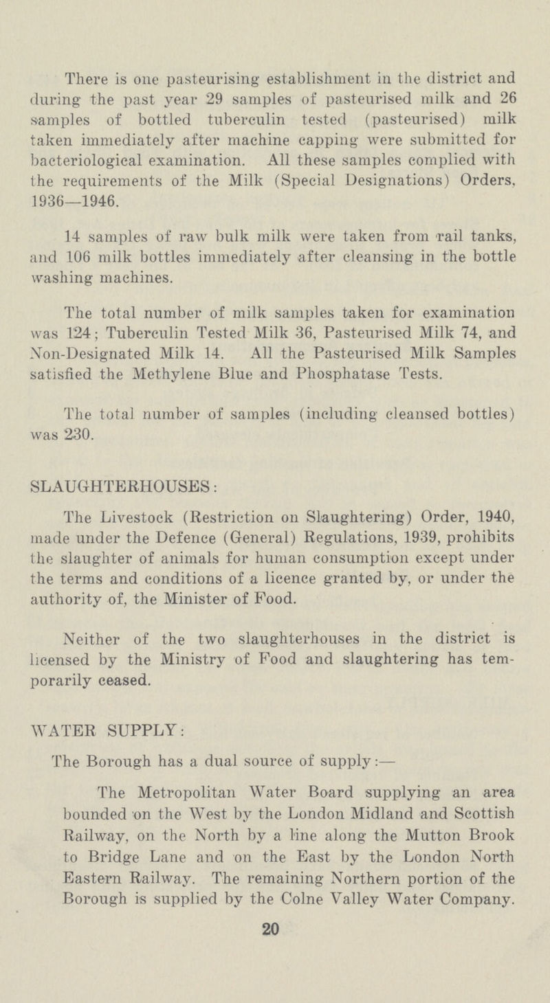 There is one pasteurising establishment in the district and during the past year 29 samples of pasteurised milk and 26 samples of bottled tuberculin tested (pasteurised) milk taken immediately after machine capping were submitted for bacteriological examination. All these samples complied with the requirements of the Milk (Special Designations) Orders, 1936—1946. 14 samples of raw bulk milk were taken from rail tanks, and 106 milk bottles immediately after cleansing in the bottle washing machines. The total number of milk samples taken for examination was 124; Tuberculin Tested Milk 36, Pasteurised Milk 74, and Non-Designated Milk 14. All the Pasteurised Milk Samples satisfied the Methylene Blue and Phosphatase Tests. The total number of samples (including cleansed bottles) was 230. SLAUGHTERHOUSES: The Livestock (Restriction on Slaughtering) Order, 1940, made under the Defence (General) Regulations, 1939, prohibits the slaughter of animals for human consumption except under the terms and conditions of a licence granted by, or under the authority of, the Minister of Food. Neither of the two slaughterhouses in the district is licensed by the Ministry of Food and slaughtering has tem porarily ceased. WATER SUPPLY: The Borough has a dual source of supply:— The Metropolitan Water Board supplying an area bounded on the West by the London Midland and Scottish Railway, on the North by a line along the Mutton Brook to Bridge Lane and on the East by the London North Eastern Railway. The remaining Northern portion of the Borough is supplied by the Colne Valley Water Company. 20