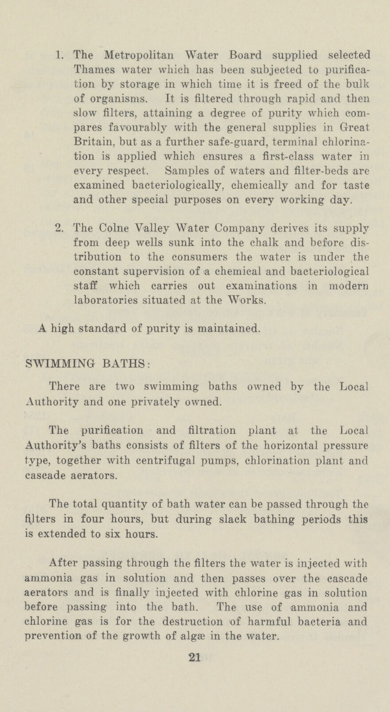 1. The Metropolitan Water Board supplied selected Thames water which has been subjected to purifica tion by storage in which time it is freed of the bulk of organisms. It is filtered through rapid and then slow filters, attaining a degree of purity which com pares favourably with the general supplies in Great Britain, but as a further safe-guard, terminal ehlorina tion is applied which ensures a first-class water in every respect. Samples of waters and filter-beds are examined bacteriologically, chemically and for taste and other special purposes on every working day. 2. The Colne Valley Water Company derives its supply from deep wells sunk into the chalk and before dis tribution to the consumers the water is under the constant supervision of a chemical and bacteriological staff which carries out examinations in modern laboratories situated at the Works. A high standard of purity is maintained. SWIMMING BATHS: There are two swimming baths owned by the Local Authority and one privately owned. The purification and filtration plant at the Local Authority's baths consists of filters of the horizontal pressure type, together with centrifugal pumps, chlorination plant and cascade aerators. The total quantity of bath water can be passed through the filters in four hours, but during slack bathing periods this is extended to six hours. After passing through the filters the water is injected with ammonia gas in solution and then passes over the cascade aerators and is finally injected with chlorine gas in solution before passing into the bath. The use of ammonia and chlorine gas is for the destruction of harmful bacteria and prevention of the growth of algæ in the water. 21