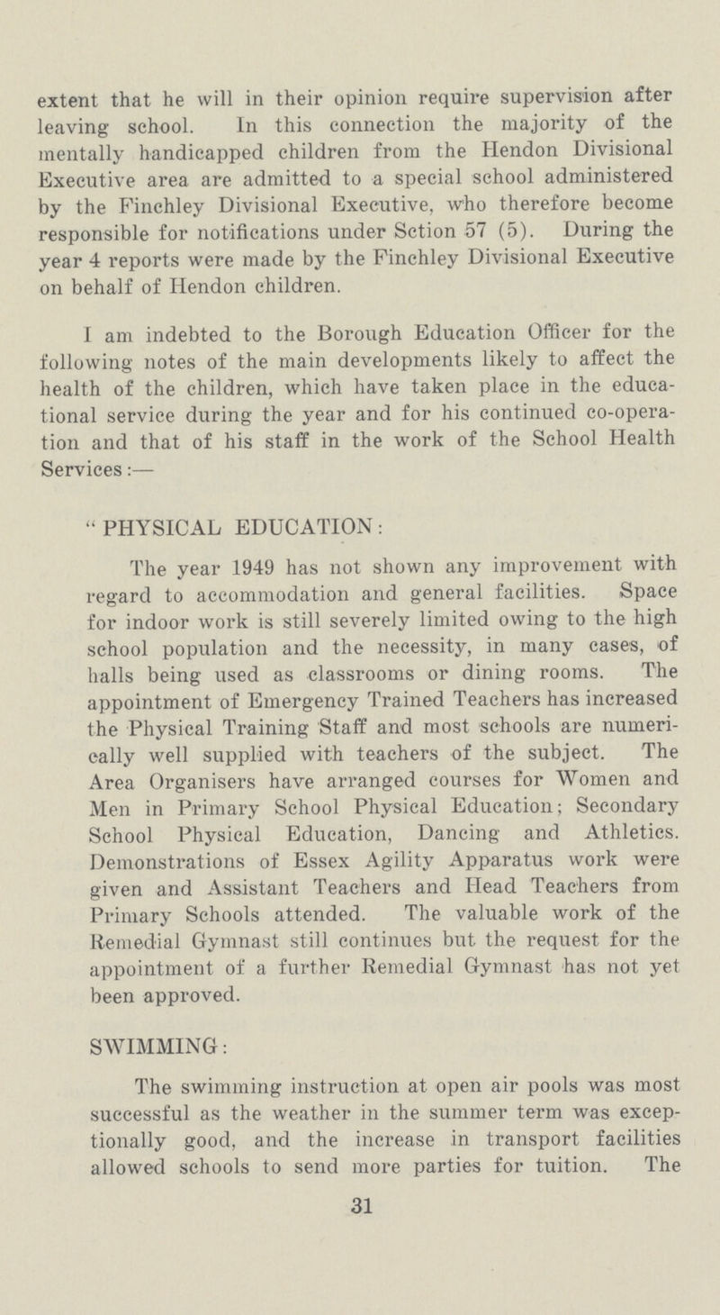 extent that he will in their opinion require supervision after leaving school. In this connection the majority of the mentally handicapped children from the Hendon Divisional Executive area are admitted to a special school administered by the Finchley Divisional Executive, who therefore become responsible for notifications under Sction 57 (5). During the year 4 reports were made by the Finchley Divisional Executive on behalf of Hendon children. I am indebted to the Borough Education Officer for the following notes of the main developments likely to affect the health of the children, which have taken place in the educa tional service during the year and for his continued co-opera tion and that of his staff in the work of the School Health Services:— PHYSICAL EDUCATION: The year 1949 has not shown any improvement with regard to accommodation and general facilities. Space for indoor work is still severely limited owing to the high school population and the necessity, in many cases, of halls being used as classrooms or dining rooms. The appointment of Emergency Trained Teachers has increased the Physical Training Staff and most schools are numeri cally well supplied with teachers of the subject. The Area Organisers have arranged courses for Women and Men in Primary School Physical Education; Secondary School Physical Education, Dancing and Athletics. Demonstrations of Essex Agility Apparatus work were given and Assistant Teachers and Head Teachers from Primary Schools attended. The valuable work of the Remedial Gymnast still continues but the request for the appointment of a further Remedial Gymnast has not yet been approved. SWIMMING: The swimming instruction at open air pools was most successful as the weather in the summer term was excep tionally good, and the increase in transport facilities allowed schools to send more parties for tuition. The 31