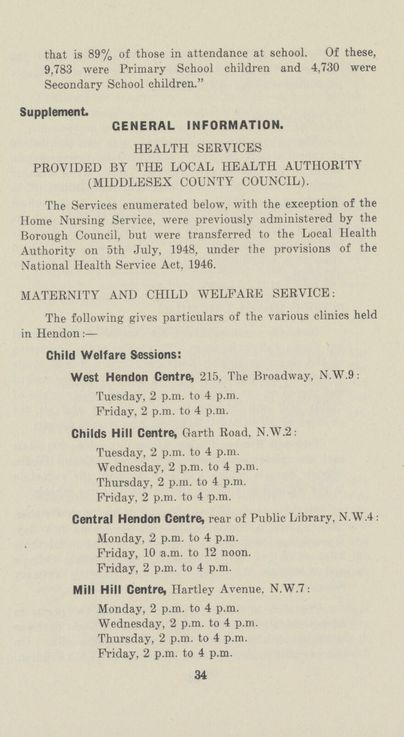 that is 89% of those in attendance at school. Of these, 9,783 were Primary School children and 4,730 were Secondary School children. Supplement. CENERAL INFORMATION. HEALTH SERVICES PROVIDED BY THE LOCAL HEALTH AUTHORITY (MIDDLESEX COUNTY COUNCIL). The Services enumerated below, with the exception of the Home Nursing Service, were previously administered by the Borough Council, but were transferred to the Local Health Authority on 5th July, 1948, under the provisions of the National Health Service Act, 1946. MATERNITY AND CHILD WELFARE SERVICE: The following gives particulars of the various clinics held in Hendon:— Child Welfare Sessions: West Hendon Centre, 215, The Broadway, N.W.9: Tuesday, 2 p.m. to 4 p.m. Friday, 2 p.m. to 4 p.m. Childs Hill Centre, Garth Road, N.W.2: Tuesday, 2 p.m. to 4 p.m. Wednesday, 2 p.m. to 4 p.m. Thursday, 2 p.m. to 4 p.m. Friday, 2 p.m. to 4 p.m. Central Hendon Centre, rear of Public Library. N.W.4: Monday, 2 p.m. to 4 p.m. Friday, 10 a.m. to 12 noon. Friday, 2 p.m. to 4 p.m. Mill Hill Centre, Hartley Avenue, N.W.7: Monday, 2 p.m. to 4 p.m. Wednesday, 2 p.m. to 4 p.m. Thursday, 2 p.m. to 4 p.m. Friday, 2 p.m. to 4 p.m. 34