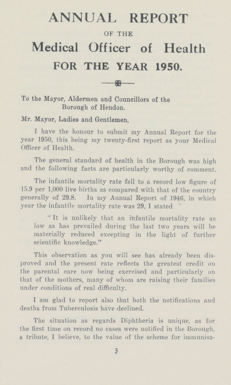 ANNUAL REPORT OF THE Medical Officer of Health FOR THE YEAR 1950. To the Mayor, Aldermen and Councillors of the Borough of Hendon. Mr. Mayor, Ladies and Gentlemen, I have the honour to submit my Annual Report for the year 1950, this being my twenty-first report as your Medical Officer of Health. The general standard of health in the Borough was high and the following facts are particularly worthy of comment. The infantile mortality rate fell to a record low figure of 15.9 per 1,000 live births as compared with that of the country generally of 29.8. In my Annual Report of 1946, in which year the infantile mortality rate was 29, I stated It is unlikely that an infantile mortality rate as low as has prevailed during the last two years will be materially reduced excepting in the light of further scientific knowledge. This observation as you will see has already been dis proved and the present rate reflects the greatest credit on the parental care now being exercised and particularly on that of the mothers, many of whom are raising their families under conditions of real difficulty. I am glad to report also that both the notifications and deaths from Tuberculosis have declined. The situation as regards Diphtheria is unique, as for the first time on record no cases were notified in the Borough, a tribute, 1 believe, to the value of the scheme for immunisa¬ 3