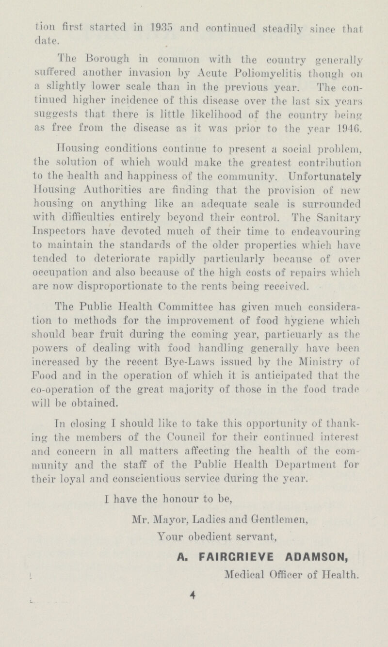 tion first started in 19,35 and continued steadily since that date. The Borough in common with the country generally suffered another invasion by Acute Poliomyelitis though on a slightly lower scale than in the previous year. The con tinued higher incidence of this disease over the last six years suggests that there is little likelihood of the country being as free from the disease as it was prior to the year 1946. Housing conditions continue to present a social problem, the solution of which would make the greatest contribution to the health and happiness of the community. Unfortunately Housing Authorities are finding that the provision of new housing on anything like an adequate scale is surrounded with difficulties entirely beyond their control. The Sanitary Inspectors have devoted much of their time to endeavouring to maintain the standards of the older properties which have tended to deteriorate rapidly particularly because of over occupation and also because of the high costs of repairs which are now disproportionate to the rents being received. The Public Health Committee has given much considera tion to methods for the improvement of food hygiene which should bear fruit during the coming year, particuarly as the powers of dealing with food handling generally have been increased by the recent Bye-Laws issued by the Ministry of Food and in the operation of which it is anticipated that the co-operation of the great majority of those in the food trade will be obtained. In closing I should like to take this opportunity of thank ing the members of the Council for their continued interest and concern in all matters affecting the health of the com munity and the staff of the Public Health Department for their loyal and conscientious service during the year. I have the honour to be, Mr. Mayor, Ladies and Gentlemen, Your obedient servant, A. FAIRGRIEVE ADAMSON, Medical Officer of Health. 4