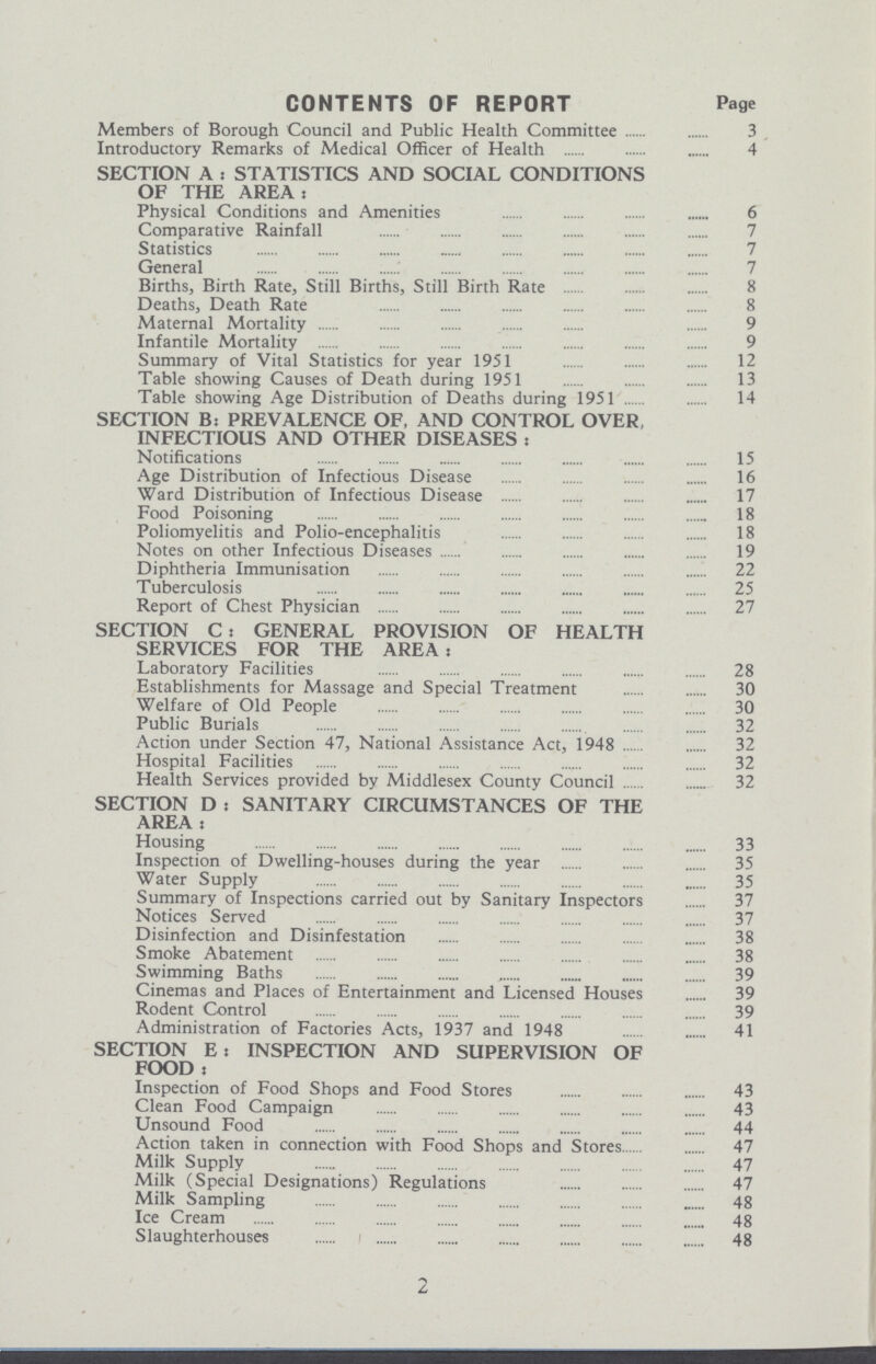 CONTENTS OF REPORT Page Members of Borough Council and Public Health Committee 3 Introductory Remarks of Medical Officer of Health 4 SECTION A . STATISTICS AND SOCIAL CONDITIONS OF THE AREA: Physical Conditions and Amenities 6 Comparative Rainfall 7 Statistics 7 General 7 Births, Birth Rate, Still Births, Still Birth Rate 8 Deaths, Death Rate 8 Maternal Mortality 9 Infantile Mortality 9 Summary of Vital Statistics for year 1951 12 Table showing Causes of Death during 1951 13 Table showing Age Distribution of Deaths during 1951 14 SECTION B: PREVALENCE OF, AND CONTROL OVER, INFECTIOUS AND OTHER DISEASES: Notifications 15 Age Distribution of Infectious Disease 16 Ward Distribution of Infectious Disease 17 Food Poisoning 18 Poliomyelitis and Polio-encephalitis 18 Notes on other Infectious Diseases 19 Diphtheria Immunisation 22 Tuberculosis 25 Report of Chest Physician 27 SECTION C: GENERAL PROVISION OF HEALTH SERVICES FOR THE AREA : Laboratory Facilities 28 Establishments for Massage and Special Treatment 30 Welfare of Old People 30 Public Burials 32 Action under Section 47, National Assistance Act, 1948 32 Hospital Facilities 32 Health Services provided by Middlesex County Council 32 SECTION D : SANITARY CIRCUMSTANCES OF THE AREA : Housing 33 Inspection of Dwelling-houses during the year 35 Water Supply 35 Summary of Inspections carried out by Sanitary Inspectors 37 Notices Served 37 Disinfection and Disinfestation 38 Smoke Abatement 38 Swimming Baths 39 Cinemas and Places of Entertainment and Licensed Houses 39 Rodent Control 39 Administration of Factories Acts, 1937 and 1948 41 SECTION E: INSPECTION AND SUPERVISION OF FOOD : Inspection of Food Shops and Food Stores 43 Clean Food Campaign 43 Unsound Food 44 Action taken in connection with Food Shops and Stores 47 Milk Supply 47 Milk (Special Designations) Regulations 47 Milk Sampling 48 Ice Cream 48 Slaughterhouses 48 2
