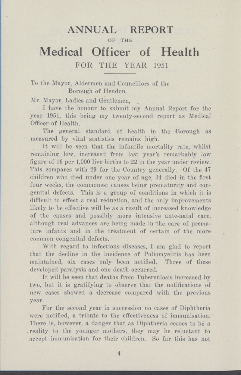 ANNUAL REPORT OF THE Medical Officer of Health FOR THE YEAR 1951 To the Mayor, Aldermen and Councillors of the Borough of Hendon. Mr. Mayor, Ladies and Gentlemen, I have the honour to submit my Annual Report for the year 1951, this being my twenty-second report as Medical Officer of Health. The general standard of health in the Borough as measured by vital statistics remains high. It will be seen that the infantile mortality rate, whilst remaining low, increased from last year's remarkably low figure of 16 per 1,000 live births to 22 in the year under review. This compares with 29 for the Country generally. Of the 47 children who died under one year of age, 34 died in the first four weeks, the commonest causes being prematurity and con genital defects. This is a group of conditions in which it is difficult to effect a real reduction, and the only improvements likely to be effective will be as a result of increased knowledge of the causes and possibly more intensive ante-natal care, although real advances are being made in the care of prema ture infants and in the treatment of certain of the more common congenital defects. With regard to infectious diseases, I am glad to report that the decline in the incidence of Poliomyelitis has been maintained, six cases only been notified. Three of these developed paralysis and one death occurred. It will be seen that deaths from Tuberculosis increased by two, but it is gratifying to observe that the notifications of new cases showed a decrease compared with the previous year. For the second year in succession no cases of Diphtheria were notified, a tribute to the effectiveness of immunisation. There is, however, a danger that as Diphtheria ceases to be a reality to the younger mothers, they may be reluctant to accept immunisation for their children. So far this has not 4