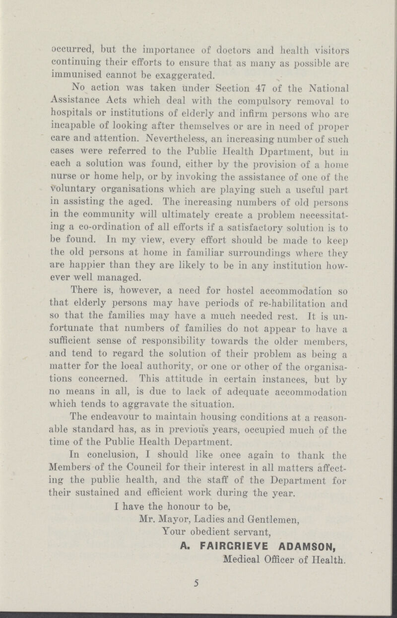 occurred, but the importance of doctors and health visitors continuing their efforts to ensure that as many as possible are immunised cannot be exaggerated. No action was taken under Section 47 of the National Assistance Acts which deal with the compulsory removal to hospitals or institutions of elderly and infirm persons who are incapable of looking after themselves or are in need of proper care and attention. Nevertheless, an increasing number of such cases were referred to the Public Health Dpartment, but in each a solution was found, either by the provision of a home nurse or home help, or by invoking the assistance of one of the voluntary organisations which are playing such a useful part in assisting the aged. The increasing numbers of old persons in the community will ultimately create a problem necessitat ing a co-ordination of all efforts if a satisfactory solution is to be found. In my view, every effort should be made to keep the old persons at home in familiar surroundings where they are happier than they are likely to be in any institution how ever well managed. There is, however, a need for hostel accommodation so that elderly persons may have periods of re-habilitation and so that the families may have a much needed rest. It is un fortunate that numbers of families do not appear to have a sufficient sense of responsibility towards the older members, and tend to regard the solution of their problem as being a matter for the local authority, or one or other of the organisa tions concerned. This attitude in certain instances, but by no means in all, is due to lack of adequate accommodation which tends to aggravate the situation. The endeavour to maintain housing conditions at a reason able standard has, as in previous years, occupied much of the time of the Public Health Department. In conclusion, I should like once again to thank the Members of the Council for their interest in all matters affect ing the public health, and the staff of the Department for their sustained and efficient work during the year. I have the honour to be, Mr. Mayor, Ladies and Gentlemen, Your obedient servant, A. FAIRCRIEVE ADAMSON, Medical Officer of Health. 5