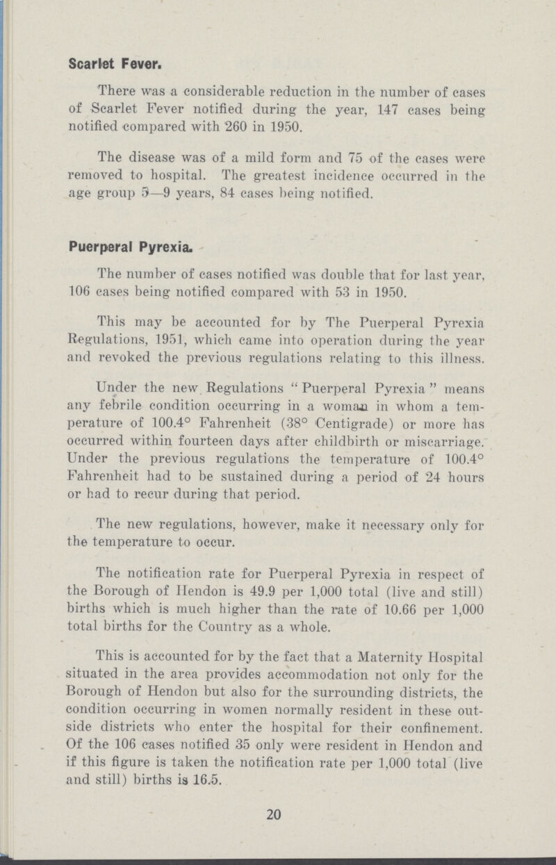 Scarlet Fever. There was a considerable reduction in the number of cases of Scarlet Fever notified during the year, 147 cases being notified compared with 260 in 1950. The disease was of a mild form and 75 of the cases were removed to hospital. The greatest incidence occurred in the age group 5—9 years, 84 cases being notified. Puerperal Pyrexia. The number of cases notified was double that for last year, 106 cases being notified compared with 53 in 1950. This may be accounted for by The Puerperal Pyrexia Regulations, 1951, which came into operation during the year and revoked the previous regulations relating to this illness. Under the new Regulations Puerperal Pyrexia means any febrile condition occurring in a woman in whom a tem perature of 100.4° Fahrenheit (38° Centigrade) or more has occurred within fourteen days after childbirth or miscarriage. Under the previous regulations the temperature of 100.4° Fahrenheit had to be sustained during a period of 24 hours or had to recur during that period. The new regulations, however, make it necessary only for the temperature to occur. The notification rate for Puerperal Pyrexia in respect of the Borough of Hendon is 49.9 per 1,000 total (live and still) births which is much higher than the rate of 10.66 per 1,000 total births for the Country as a whole. This is accounted for by the fact that a Maternity Hospital situated in the area provides accommodation not only for the Borough of Hendon but also for the surrounding districts, the condition occurring in women normally resident in these out side districts who enter the hospital for their confinement. Of the 106 cases notified 35 only were resident in Hendon and if this figure is taken the notification rate per 1,000 total (live and still) births is 16.5. 20