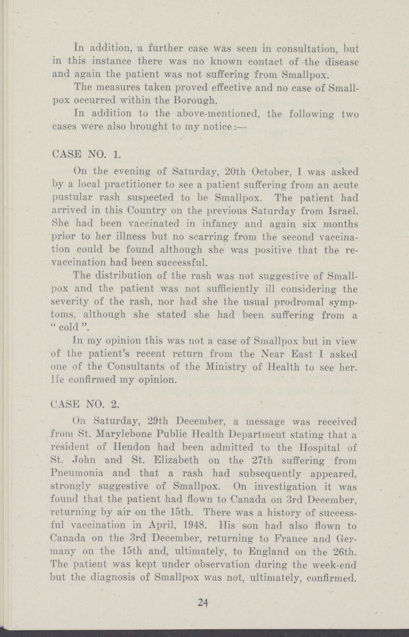 In addition, a further case was seen in consultation, but in this instance there was no known contact of the disease and again the patient was not suffering from Smallpox. The measures taken proved effective and no case of Small pox occurred within the Borough. In addition to the above-mentioned, the following two cases were also brought to my notice:— CASE NO. 1. On the evening of Saturday, 20th October, I was asked by a local practitioner to see a patient suffering from an acute pustular rash suspected to be Smallpox. The patient had arrived in this Country on the previous Saturday from Israel. She had been vaccinated in infancy and again six months prior to her illness but no scarring from the second vaccina tion could be found although she was positive that the re vaccination had been successful. The distribution of the rash was not suggestive of Small pox and the patient was not sufficiently ill considering the severity of the rash, nor had she the usual prodromal symp toms, although she stated she had been suffering from a cold . In my opinion this was not a case of Smallpox but in view of the patient's recent return from the Near East I asked one of the Consultants of the Ministry of Health to see her. He confirmed my opinion. CASE NO. 2. On Saturday, 29th December, a message was received from St. Marylebone Public Health Department stating that a resident of Hendon had been admitted to the Hospital of St. John and St. Elizabeth on the 27th suffering from Pneumonia and that a rash had subsequently appeared, strongly suggestive of Smallpox. On investigation it was found that the patient had flown to Canada on 3rd December, returning by air on the 15th. There was a history of success ful vaccination in April, 1948. His son had also flown to Canada on the 3rd December, returning to France and Ger many on the 15th and, ultimately, to England on the 26th. The patient was kept under observation during the week-end but the diagnosis of Smallpox was not, ultimately, confirmed. 24