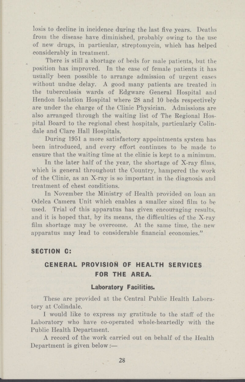 losis to decline in incidence during the last five years. Deaths from the disease have diminished, probably owing to the use of new drugs, in particular, streptomycin, which has helped considerably in treatment. There is still a shortage of beds for male patients, but the position has improved. In the case of female patients it has usually been possible to arrange admission of urgent cases without undue delay. A good many patients are treated in the tuberculosis wards of Edgware General Hospital and Hendon Isolation Hospital where 28 and 10 beds respectively are under the charge of the Clinic Physician. Admissions are also arranged through the waiting list of The Regional Hos pital Board to the regional chest hospitals, particularly Colin dale and Clare Hall Hospitals. During 1951 a more satisfactory appointments system has been introduced, and every effort continues to be made to ensure that the waiting time at the clinic is kept to a minimum. In the later half of the year, the shortage of X-ray films, which is general throughout the Country, hampered the work of the Clinic, as an X-ray is so important in the diagnosis and treatment of chest conditions. In November the Ministry of Health provided on loan an Odelca Camera Unit which enables a smaller sized film to be used. Trial <of this apparatus has given encouraging results, and it is hoped that, by its means, the difficulties of the X-ray film shortage may be overcome. At the same time, the new apparatus may lead to considerable financial economies. SECTION C: GENERAL PROVISION OF HEALTH SERVICES FOR THE AREA. Laboratory Facilities. These are provided at the Central Public Health Labora tory at Colindale. I would like to express my gratitude to the staff of the Laboratory who have co-operated whole-heartedly with the Public Health Department. A record of the work carried out on behalf of the Health Department is given below:— 28