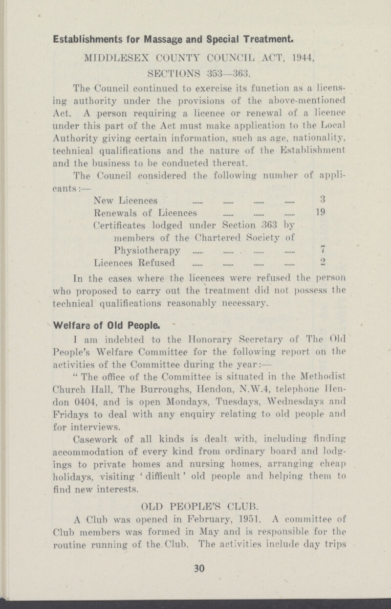 Establishments for Massage and Special Treatment. MIDDLESEX COUNTY COUNCIL ACT, 1944, SECTIONS 353—363. The Council continued to exercise its function as a licens ing authority under the provisions of the above-mentioned Act. A person requiring a licence or renewal of a licence under this part of the Act must make application to the Local Authority giving certain information, such as age, nationality, technical qualifications and the nature of the Establishment and the business to be conducted thereat. The Council considered the following number of appli cants:— New Licences 3 Renewals of Licences 19 Certificates lodged under Section 363 by members of the Chartered Society of Physiotherapy 7 Licences Refused 2 In the eases where the licences were refused the person who proposed to carry out the treatment did not possess the technical qualifications reasonably necessary. Welfare of Old People. I am indebted to the Honorary Secretary of The Old People's Welfare Committee for the following report on the activities of the Committee during the year:— The office of the Committee is situated in the Methodist Church Hall, The Burroughs, Hendon, N.W.4, telephone Hen don 0404, and is open Mondays, Tuesdays, Wednesdays and Fridays to deal with any enquiry relating to old people and for interviews. Casework of all kinds is dealt with, including finding accommodation of every kind from ordinary board and lodg ings to private homes and nursing homes, arranging cheap holidays, visiting 'difficult' old people and helping them to find new interests. OLD PEOPLE'S CLUB. A Club was opened in February, 1951. A committee of Club members was formed in May and is responsible for the routine running of the Club. The activities include day trips 30