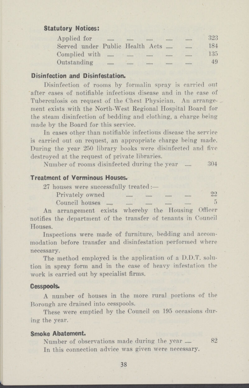 Statutory Notices: Applied for 323 Served under Public Health Acts 184 Complied with 135 Outstanding 49 Disinfection and Disinfestation. Disinfection of rooms by formalin spray is carried out after cases of notifiable infectious disease and in the case of Tuberculosis on request of the Chest Physician. An arrange ment exists with the North-West Regional Hospital Board for the steam disinfection of bedding and clothing, a charge being made by the Board for this service. In cases other than notifiable infectious disease the service is carried out on request, an appropriate charge being made. During the year 250 library books were disinfected and five destroyed at the request of private libraries. Number of rooms disinfected during the year 304 Treatment of Verminous Houses. 27 houses were successfully treated:— Privately owned 22 Council houses 5 An arrangement exists whereby the Housing Officer notifies the department of the transfer of tenants in Council Houses. Inspections were made of furniture, bedding and accom modation before transfer and disinfestation performed where necessary. The method employed is the application of a D.D.T. solu tion in spray form and in the case of heavy infestation the work is carried out by specialist firms. Cesspools. A number of houses in the more rural portions of the Borough are drained into cesspools. These were emptied by the Council on 195 occasions dur ing the year. Smoke Abatement. Number of observations made during the year 82 In this connection advice was given were necessary. 38