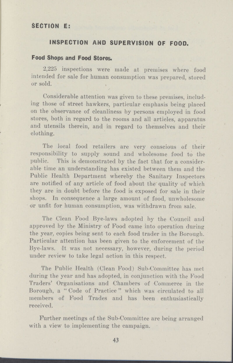 SECTION E: INSPECTION AND SUPERVISION OF FOOD. Food Shops and Food Stores. 2,225 inspections were made at premises where food intended for sale for human consumption was prepared, stored or sold. Considerable attention was given to these premises, includ ing those of street hawkers, particular emphasis being placed on the observance of cleanliness by persons employed in food stores, both in regard to the rooms and all articles, apparatus and utensils therein, and in regard to themselves and their clothing. The local food retailers are very conscious of their responsibility to supply sound and wholesome food to the public. This is demonstrated by the fact that for a consider able time an understanding has existed between them and the Public Health Department whereby the Sanitary Inspectors are notified of any article of food about the quality of which they are in doubt before the food is exposed for sale in their shops. In consequence a large amount of food, unwholesome or unfit for human consumption, was withdrawn from sale. The Clean Food Bye-laws adopted by the Council and approved by the Ministry of Food came into operation during the year, copies being sent to each food trader in the Borough. Particular attention has been given to the enforcement of the Bye-laws. It was not necessary, however, during the period under review to take legal action in this respect. The Public Health (Clean Food) Sub-Committee has met during the year and has adopted, in conjunction with the Food Traders' Organisations and Chambers of Commerce in the Borough, a  Code of Practice  which was circulated to all members of Food Trades and has been enthusiastically received. Further meetings of the Sub-Committee are being arranged with a view to implementing the campaign. 43