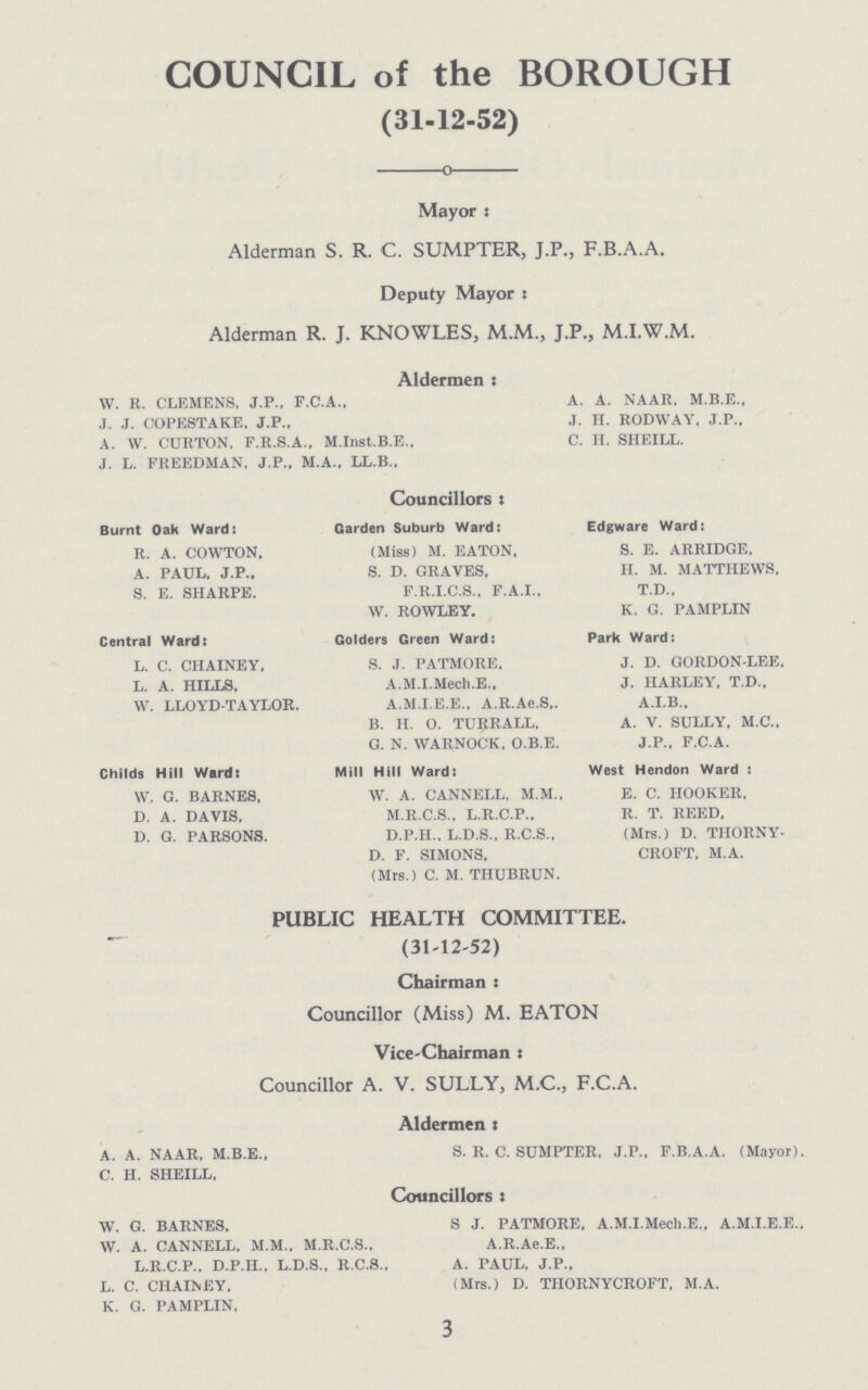 COUNCIL of the BOROUGH (31-12-52) Mayor : Alderman S. R. C. SUMPTER, J.P., F.B.A.A. Deputy Mayors Alderman R. J. KNOWLES, M.M., J.P., M.I.W.M. Aldermen: W. R. CLEMENS. J.P., F.C.A., A. A. NAAR, M.B.E., J. J. COPESTAKE. J.P., J. H. RODWAY. J.P.. A. W. CURTON. F.R.S.A., M.Inst.B.E.. C. H. SHEILL. J. L. FREEDMAN. J.P.. M.A., LL.B., Councillors x Burnt Oak Ward: Garden Suburb Ward: Edgware Ward: R. A. COWTON, (Miss) M. EATON. S. E. ARRIDGE. A. PAUL. J.P., S. D. GRAVES. H. M. MATTHEWS. S. E. SHARPE. F.R.I.C.S., F.A.I.. T.D.. W. ROWLEY. K. G. PAMPLIN Central Ward: Golders Green Ward: Park Ward: L. C. CHAINEY, S. J. PATMORE, J. D. GORDON-LEE. L. A. HILLS, A.M.I.Mech.E., J. HARLEY. T.D.. W. LLOYD-TAYLOR. A.M.I.E.E.. A.R.Ae.S.. A.I.B.. B. H. O. TURRALL. A. V. SULLY. M.C., G. N. WARNOCK. O.B.E. J.P., F.C.A. Childs Hill Ward: Mill Hill Ward: West Hendon Ward : W. G. BARNES. W. A. CANNELL. M.M.. E. C. HOOKER. D. A. DAVIS. M.R.C.S., L.R.C.P.. R. T. REED. D. G. PARSONS. D.P.H.. L.D.S., R.C.S., (Mrs.) D. TIIORNY- D. F. SIMONS. CROFT. M.A. (Mrs.) C. M. THUBRUN. PUBLIC HEALTH COMMITTEE. (31-12-52) Chairman x Councillor (Miss) M. EATON Vice-Chairman : Councillor A. V. SULLY, M.C., F.C.A. Aldermen x A. A. NAAR. M.B.E., S. R. C. SUMPTER. J.P., F.B.A.A. (Mayor). C. H. SHEILL. Councillors x W. G. BARNES. S J. PATMORE. A.M.I.Mech.E.. A.M.I.E.E.. W. A. CANNELL, M.M.. M.R.C.S., A.R.Ae.E., L.R.C.P., D.P.H., L.D.S., R.C.S., A. PAUL, J.P., L. C. CHAINEY. (Mrs.) D. TIIORNYCROFT, M.A. K. G. PAMPLIN, 3