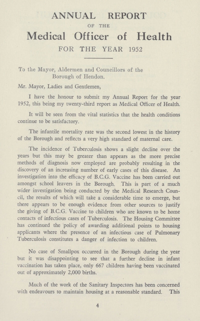 ANNUAL REPORT OF THE Medical Officer of Health FOR THE YEAR 1952 To the Mayor, Aldermen and Councillors of the Borough of Hendon. Mr. Mayor, Ladies and Gentlemen, I have the honour to submit my Annual Report for the year 1952, this being my twenty-third report as Medical Officer of Health. It will be seen from the vital statistics that the health conditions continue to be satisfactory. The infantile mortality rate was the second lowest in the history of the Borough and reflects a very high standard of maternal care. The incidence of Tuberculosis shows a slight decline over the years but this may be greater than appears as the more precise methods of diagnosis now employed are probably resulting in the discovery of an increasing number of early cases of this disease. An investigation into the efficacy of B.C.G. Vaccine has been carried out amongst school leavers in the Borough. This is part of a much wider investigation being conducted by the Medical Research Coun cil, the results of which will take a considerable time to emerge, but there appears to be enough evidence from other sources to justify the giving of B.C.G. Vaccine to children who are known to be home contacts of infectious cases of Tuberculosis. The Housing Committee has continued the policy of awarding additional points to housing applicants where the presence of an infectious case of Pulmonary Tuberculosis constitutes a danger of infection to children. No case of Smallpox occurred in the Borough during the year but it was disappointing to see that a further decline in infant vaccination has taken place, only 667 children having been vaccinated out of approximately 2,000 births. Much of the work of the Sanitary Inspectors has been concerned with endeavours to maintain housing at a reasonable standard. This 4