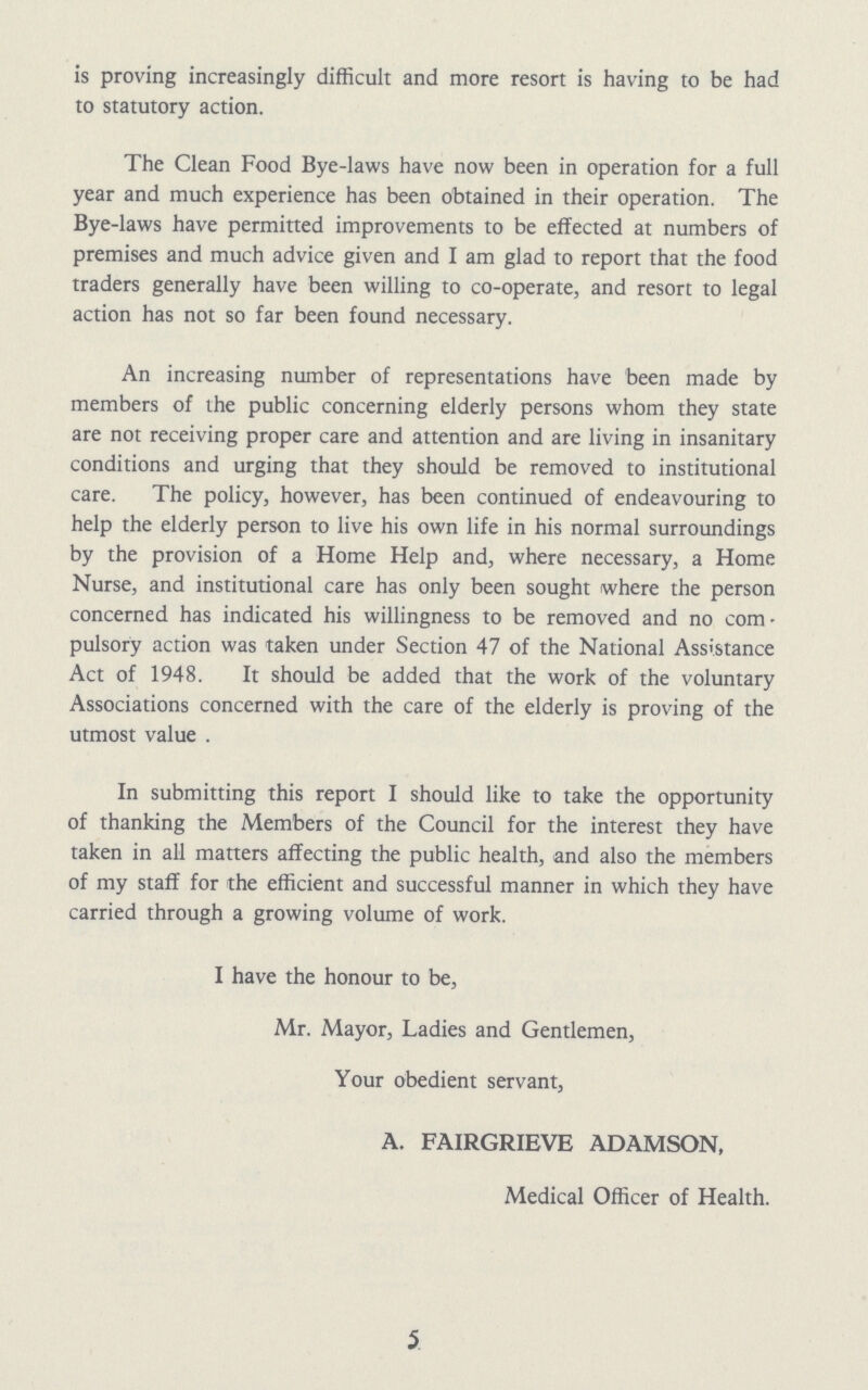 is proving increasingly difficult and more resort is having to be had to statutory action. The Clean Food Bye-laws have now been in operation for a full year and much experience has been obtained in their operation. The Bye-laws have permitted improvements to be effected at numbers of premises and much advice given and I am glad to report that the food traders generally have been willing to co-operate, and resort to legal action has not so far been found necessary. An increasing number of representations have been made by members of the public concerning elderly persons whom they state are not receiving proper care and attention and are living in insanitary conditions and urging that they should be removed to institutional care. The policy, however, has been continued of endeavouring to help the elderly person to live his own life in his normal surroundings by the provision of a Home Help and, where necessary, a Home Nurse, and institutional care has only been sought where the person concerned has indicated his willingness to be removed and no com pulsory action was taken under Section 47 of the National Assistance Act of 1948. It should be added that the work of the voluntary Associations concerned with the care of the elderly is proving of the utmost value . In submitting this report I should like to take the opportunity of thanking the Members of the Council for the interest they have taken in all matters affecting the public health, and also the members of my staff for the efficient and successful manner in which they have carried through a growing volume of work. I have the honour to be, Mr. Mayor, Ladies and Gentlemen, Your obedient servant, A. FAIRGRIEVE ADAMSON, Medical Officer of Health. 5