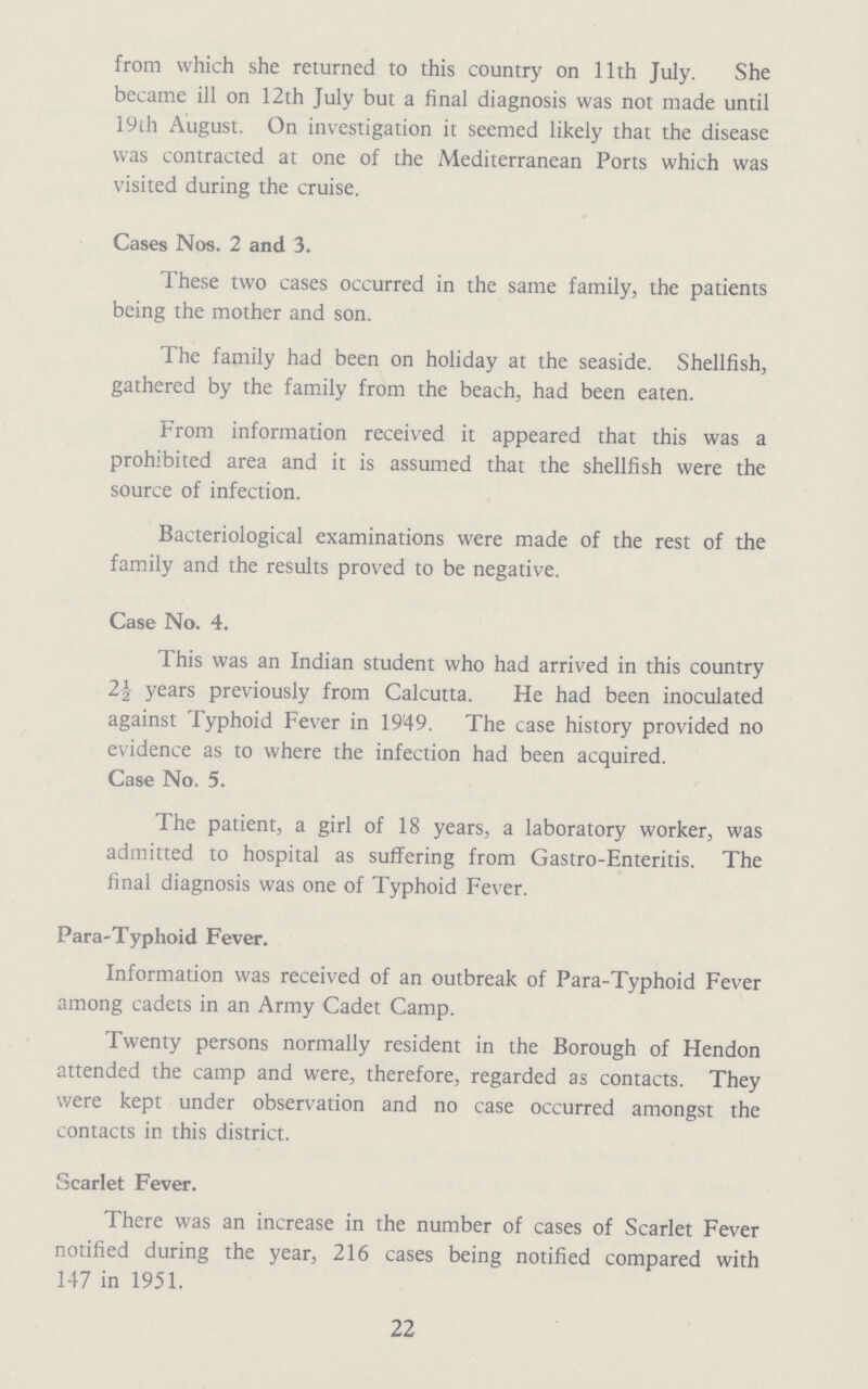 from which she returned to this country on 11th July. She became ill on 12th July but a final diagnosis was not made until 19th August. On investigation it seemed likely that the disease was contracted at one of the Mediterranean Ports which was visited during the cruise. Cases Nos. 2 and 3. These two cases occurred in the same family, the patients being the mother and son. The family had been on holiday at the seaside. Shellfish, gathered by the family from the beach, had been eaten. From information received it appeared that this was a prohibited area and it is assumed that the shellfish were the source of infection. Bacteriological examinations were made of the rest of the family and the results proved to be negative. Case No. 4. This was an Indian student who had arrived in this country 2½ years previously from Calcutta. He had been inoculated against Typhoid Fever in 1949. The case history provided no evidence as to where the infection had been acquired. Case No. 5. The patient, a girl of 18 years, a laboratory worker, was admitted to hospital as suffering from Gastro-Enteritis. The final diagnosis was one of Typhoid Fever. Para-Typhoid Fever. Information was received of an outbreak of Para-Typhoid Fever among cadets in an Army Cadet Camp. Twenty persons normally resident in the Borough of Hendon attended the camp and were, therefore, regarded as contacts. They were kept under observation and no case occurred amongst the contacts in this district. Scarlet Fever. There was an increase in the number of cases of Scarlet Fever notified during the year, 216 cases being notified compared with 147 in 1951. 22