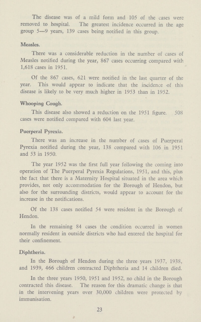 The disease was of a mild form and 105 of the cases were removed to hospital. The greatest incidence occurred in the age group 5—9 years, 139 cases being notified in this group. Measles. There was a considerable reduction in the number of cases of Measles notified during the year, 867 cases occurring compared with 1,618 cases in 1951. Of the 867 cases, 621 were notified in the last quarter of the year. This would appear to indicate that the incidence of this disease is likely to be very much higher in 1953 than in 1952. Whooping Cough. This disease also showed a reduction on the 1951 figure. 508 cases were notified compared with 604 last year. Puerperal Pyrexia. There was an increase in the number of cases of Puerperal Pyrexia notified during the year, 138 compared with 106 in 1951 and 53 in 1950. The year 1952 was the first full year following the coming into operation of The Puerperal Pyrexia Regulations, 1951, and this, plus the fact that there is a Maternity Hospital situated in the area which provides, not only accommodation for the Borough of Hendon, but also for the surrounding districts, would appear to account for the increase in the notifications. Of the 138 cases notified 54 were resident in the Borough of Hendon. In the remaining 84 cases the condition occurred in women normally resident in outside districts who had entered the hospital for their confinement. Diphtheria. In the Borough of Hendon during the three years 1937, 1938, and 1939, 466 children contracted Diphtheria and 14 children died. In the three years 1950, 1951 and 1952; no child in the Borough contracted this disease. The reason for this dramatic change is that in the intervening years over 30,000 children were protected by immunisation. 23