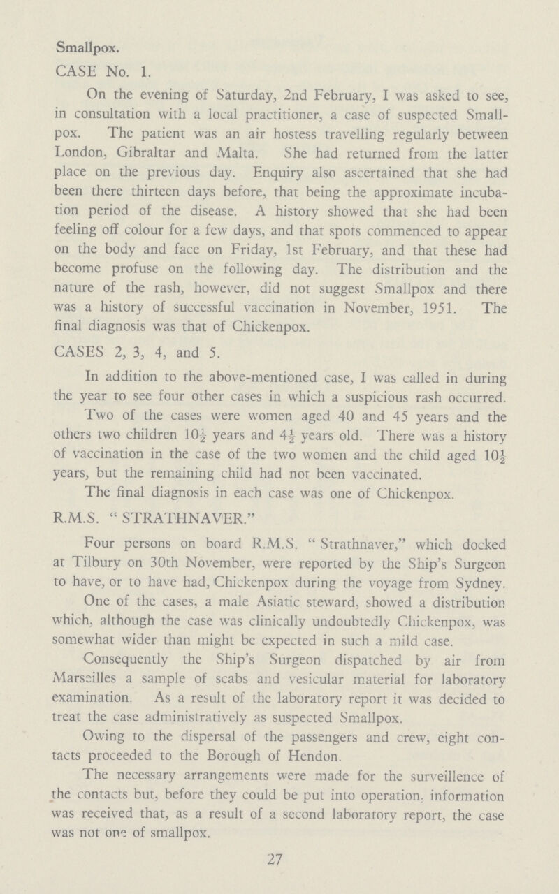 Smallpox. CASE No. 1. On the evening of Saturday, 2nd February, I was asked to see, in consultation with a local practitioner, a case of suspected Small pox. The patient was an air hostess travelling regularly between London, Gibraltar and Malta. She had returned from the latter place on the previous day. Enquiry also ascertained that she had been there thirteen days before, that being the approximate incuba tion period of the disease. A history showed that she had been feeling off colour for a few days, and that spots commenced to appear on the body and face on Friday, 1st February, and that these had become profuse on the following day. The distribution and the nature of the rash, however, did not suggest Smallpox and there was a history of successful vaccination in November, 1951. The final diagnosis was that of Chickenpox. CASES 2, 3, 4, and 5. In addition to the above-mentioned case, I was called in during the year to see four other cases in which a suspicious rash occurred. Two of the cases were women aged 40 and 45 years and the others two children 10½ years and 4½ years old. There was a history of vaccination in the case of the two women and the child aged 10½ years, but the remaining child had not been vaccinated. The final diagnosis in each case was one of Chickenpox. R.M.S. STRATHNAVER. Four persons on board R.M.S. Strathnaver, which docked at Tilbury on 30th November, were reported by the Ship's Surgeon to have, or to have had, Chickenpox during the voyage from Sydney. One of the cases, a male Asiatic steward, showed a distribution which, although the case was clinically undoubtedly Chickenpox, was somewhat wider than might be expected in such a mild case. Consequently the Ship's Surgeon dispatched by air from Marseilles a sample of scabs and vesicular material for laboratory examination. As a result of the laboratory report it was decided to treat the case administratively as suspected Smallpox. Owing to the dispersal of the passengers and crew, eight con tacts proceeded to the Borough of Hendon. The necessary arrangements were made for the surveillence of the contacts but, before they could be put into operation, information was received that, as a result of a second laboratory report, the case was not one of smallpox. 27