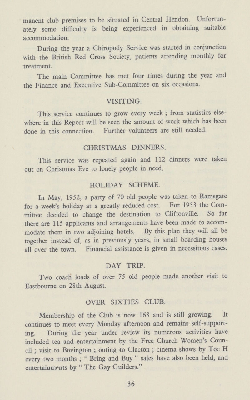 manent club premises to be situated in Central Hendon. Unfortun ately some difficulty is being experienced in obtaining suitable accommodation. During the year a Chiropody Service was started in conjunction with the British Red Cross Society, patients attending monthly for treatment. The main Committee has met four times during the year and the Finance and Executive Sub-Committee on six occasions. VISITING. This service continues to grow every week; from statistics else where in this Report will be seen the amount of work which has been done in this connection. Further volunteers are still needed. CHRISTMAS DINNERS. This service was repeated again and 112 dinners were taken out on Christmas Eve to lonely people in need. HOLIDAY SCHEME. In May, 1952, a party of 70 old people was taken to Ramsgate for a week's holiday at a greatly reduced cost. For 1953 the Com mittee decided to change the destination to Cliftonville. So far there are 115 applicants and arrangements have been made to accom modate them in two adjoining hotels. By this plan they will all be together instead of, as in previously years, in small boarding houses all over the town. Financial assistance is given in necessitous cases. DAY TRIP. Two coach loads of over 75 old people made another visit to Eastbourne on 28th August. OVER SIXTIES CLUB. Membership of the Club is now 168 and is still growing. It continues to meet every Monday afternoon and remains self-support ing. During the year under review its numerous activities have included tea and entertainment by the Free Church Women's Coun cil; visit to Bovington; outing to Clacton ; cinema shows by Toe H every two months; Bring and Buy sales have also been held, and entertainments by The Gay Guilders. 36