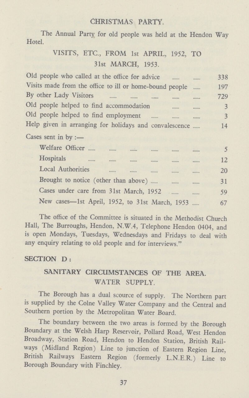 Christmas party. The Annual Party for old people was held at the Hendon Way Hotel. visits, etc., from 1st april, 1952, to 31st MARCH, 1953. Old people who called at the office for advice 338 Visits made from the office to ill or home-bound people 197 By other Lady Visitors 729 Old people helped to find accommodation 3 Old people helped to find employment 3 Help given in arranging for holidays and convalescence 14 Cases sent in by:— Welfare Officer 5 Hospitals 12 Local Authorities 20 Brought to notice (other than above) 31 Cases under care from 31st March, 1952 59 New cases—1st April, 1952, to 31st March, 1953 67 The office of the Committee is situated in the Methodist Church Hall, The Burroughs, Hendon, N.W.4, Telephone Hendon 0404, and is open Mondays, Tuesdays, Wednesdays and Fridays to deal with any enquiry relating to old people and for interviews. SECTION D: SANITARY CIRCUMSTANCES OF THE AREA. WATER SUPPLY. The Borough has a dual scource of supply. The Northern part is supplied by the Colne Valley Water Company and the Central and Southern portion by the Metropolitan Water Board. The boundary between the two areas is formed by the Borough Boundary at the Welsh Harp Reservoir, Pollard Road, West Hendon Broadway, Station Road, Hendon to Hendon Station, British Rail ways (Midland Region) Line to junction of Eastern Region Line, British Railways Eastern Region (formerly L.N.E.R.) Line to Borough Boundary with Finchley. 37