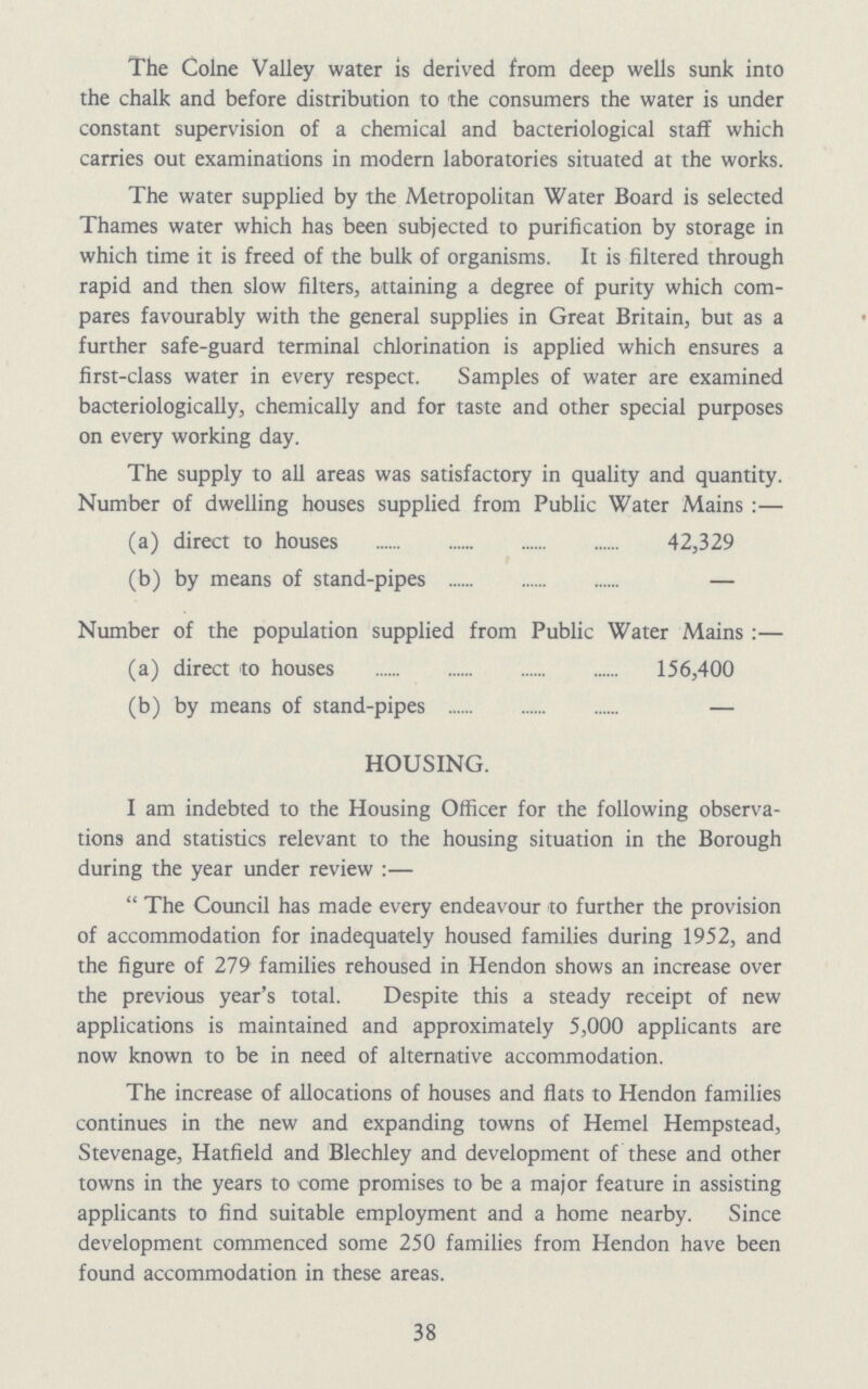 The Colne Valley water is derived from deep wells sunk into the chalk and before distribution to the consumers the water is under constant supervision of a chemical and bacteriological staff which carries out examinations in modern laboratories situated at the works. The water supplied by the Metropolitan Water Board is selected Thames water which has been subjected to purification by storage in which time it is freed of the bulk of organisms. It is filtered through rapid and then slow filters, attaining a degree of purity which com pares favourably with the general supplies in Great Britain, but as a further safe-guard terminal chlorination is applied which ensures a first-class water in every respect. Samples of water are examined bacteriologically, chemically and for taste and other special purposes on every working day. The supply to all areas was satisfactory in quality and quantity. Number of dwelling houses supplied from Public Water Mains:— (a) direct to houses 42,329 (b) by means of stand-pipes — Number of the population supplied from Public Water Mains:— (a) direct to houses 156,400 (b) by means of stand-pipes — HOUSING. I am indebted to the Housing Officer for the following observa tions and statistics relevant to the housing situation in the Borough during the year under review:— The Council has made every endeavour to further the provision of accommodation for inadequately housed families during 1952, and the figure of 279 families rehoused in Hendon shows an increase over the previous year's total. Despite this a steady receipt of new applications is maintained and approximately 5,000 applicants are now known to be in need of alternative accommodation. The increase of allocations of houses and flats to Hendon families continues in the new and expanding towns of Hemel Hempstead, Stevenage, Hatfield and Blechley and development of these and other towns in the years to come promises to be a major feature in assisting applicants to find suitable employment and a home nearby. Since development commenced some 250 families from Hendon have been found accommodation in these areas. 38