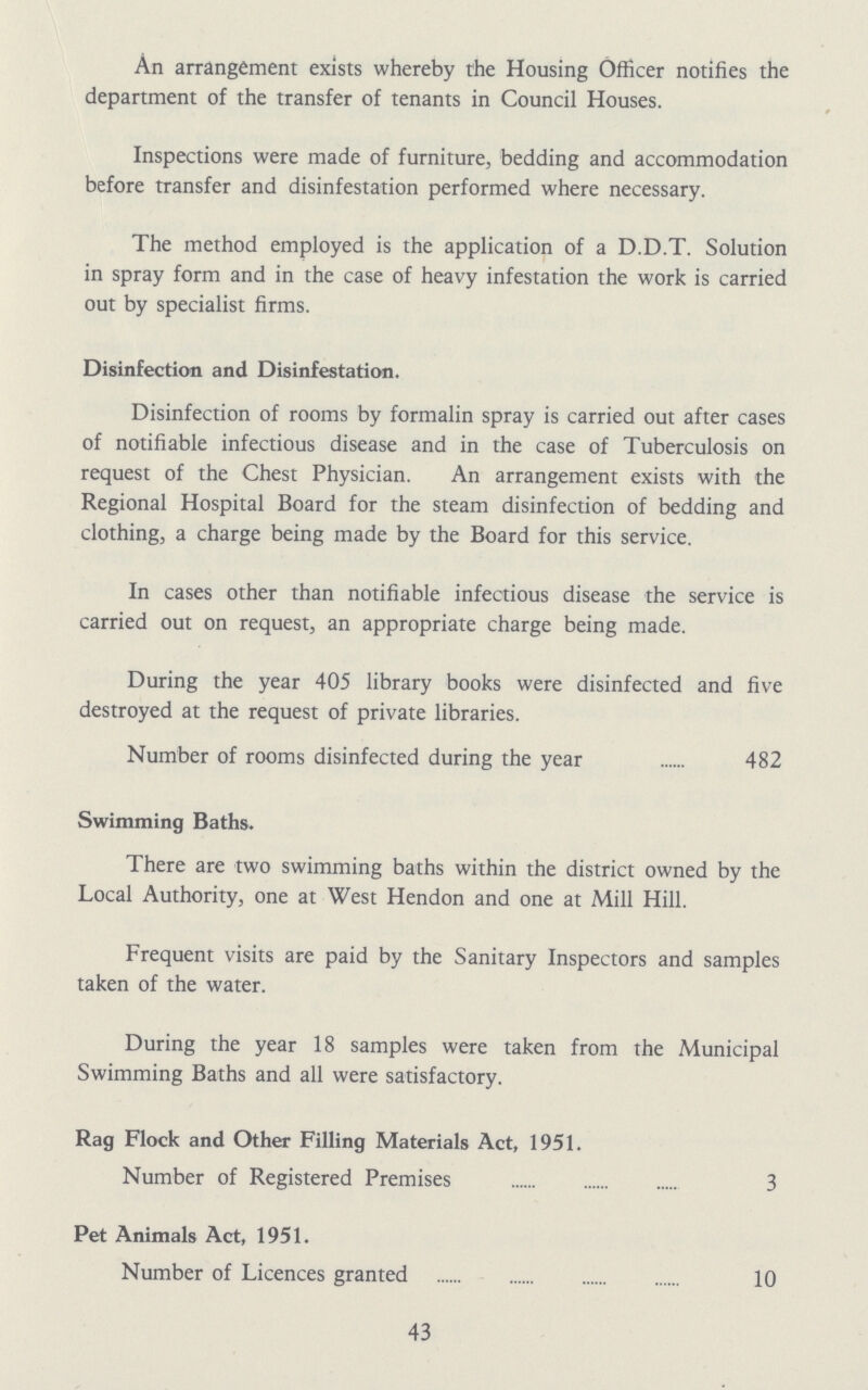 An arrangement exists whereby the Housing Officer notifies the department of the transfer of tenants in Council Houses. Inspections were made of furniture, bedding and accommodation before transfer and disinfestation performed where necessary. The method employed is the application of a D.D.T. Solution in spray form and in the case of heavy infestation the work is carried out by specialist firms. Disinfection and Disinfestation. Disinfection of rooms by formalin spray is carried out after cases of notifiable infectious disease and in the case of Tuberculosis on request of the Chest Physician. An arrangement exists with the Regional Hospital Board for the steam disinfection of bedding and clothing, a charge being made by the Board for this service. In cases other than notifiable infectious disease the service is carried out on request, an appropriate charge being made. During the year 405 library books were disinfected and five destroyed at the request of private libraries. Number of rooms disinfected during the year 482 Swimming Baths. There are two swimming baths within the district owned by the Local Authority, one at West Hendon and one at Mill Hill. Frequent visits are paid by the Sanitary Inspectors and samples taken of the water. During the year 18 samples were taken from the Municipal Swimming Baths and all were satisfactory. Rag Flock and Other Filling Materials Act, 1951. Number of Registered Premises 3 Pet Animals Act, 1951. Number of Licences granted 10 43