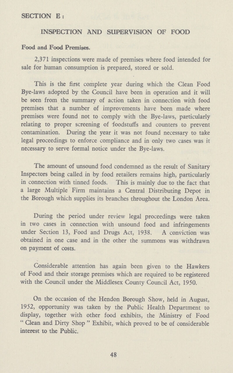 SECTION E: INSPECTION AND SUPERVISION OF FOOD Food and Food Premises. 2,371 inspections were made of premises where food intended for sale for human consumption is prepared, stored or sold. This is the first complete year during which the Clean Food Bye-laws adopted by the Council have been in operation and it will be seen from the summary of action taken in connection with food premises that a number of improvements have been made where premises were found not to comply with the Bye-laws, particularly relating to proper screening of foodstuffs and counters to prevent contamination. During the year it was not found necessary to take legal proceedings to enforce compliance and in only two cases was it necessary to serve formal notice under the Bye-laws. The amount of unsound food condemned as the result of Sanitary Inspectors being called in by food retailers remains high, particularly in connection with tinned foods. This is mainly due to the fact that a large Multiple Firm maintains a Central Distributing Depot in the Borough which supplies its branches throughout the London Area. During the period under review legal proceedings were taken in two cases in connection with unsound food and infringements under Section 13, Food and Drugs Act, 1938. A conviction was obtained in one case and in the other the summons was withdrawn on payment of costs. Considerable attention has again been given to the Hawkers of Food and their storage premises which are required to be registered with the Council under the Middlesex County Council Act, 1950. On the occasion of the Hendon Borough Show, held in August, 1952, opportunity was taken by the Public Health Department to display, together with other food exhibits, the Ministry of Food Clean and Dirty Shop Exhibit, which proved to be of considerable interest to the Public. 48