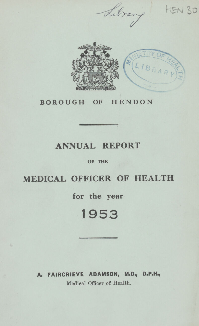 Library HEN 30 BOROUGH OF HENDON ANNUAL REPORT OF THE MEDICAL OFFICER OF HEALTH for the year 1953 A. FAIRGRIEVE ADAMSON, M.D., D.P.H., Medical Officer of Health.