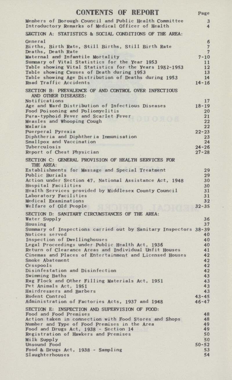 CONTENTS OF REPORT Page Members of Borough Council and Public Health Committee 3 Introductory Remarks of Medical Officer of Health 4 SECTION A: STATISTICS & SOCIAL CONDITIONS OF THE AREA: General 6 Births, Birth Rate, Still Births, Still Birth Rate 7 Deaths, Death Rate 7 Maternal and Infantile Mortality 7-10 Sunmary of Vital Statistics for the Year 1953 11 Table showing Vital Statistics for the Years 1952-1953 12 Table showing Causes of Death during 1953 13 Table showing Age Distribution of Deaths during 1953 14 Road Traffic Accidents 14-16 SECTION B: PREVALENCE OF AND CONTROL OVER INFECTIOUS AND OTHER DISEASES: Notifications 17 Age and Ward Distribution of Infectious Diseases 18-19 Food Poisoning and Poliomyelitis 20 Para-typhoid Fever and Scarlet Fever 21 Measles and Whooping Cough 22 Malaria 22 Puerperal Pyrexia 22-23 Diphtheria and Diphtheria Immunisation 23 Smallpox and Vaccination 24 Tuberculosis 24-26 Report of Chest physician 27-28 SECTION C: GENERAL PROVISION OF HEALTH SERVICES FOR THE AREA: Establishments for Massage and Special Treatment 29 Public Burials 29 Action under Section 47, National Assistance Act, 1948 30 Hospital Facilities 30 Health Services provided by Middlesex County Council 31 Laboratory Facilities 31 Medical Examinations 32 Welfare of Old People 32-35 SECTION D: SANITARY CIRCUMSTANCES OF THE AREA; Water Supply 36 Housing 37 Summary of Inspections carried out by Sanitary Inspectors 38-39 Notices served 40 Inspection of Dwellinghouses 40 Legal Proceedings under Public Health Act, 1936 40 Return of Clearance Areas and Individual Unfit Houses 41 Cinemas and Places of Entertainment and Licensed Houses 42 Smoke Abatement 42 Cesspools 42 Disinfestation and Disinfection 42 Swimming Baths 43 Rag Flock and Other Filling Materials Act, 1951 43 Pet Animals Act, 1951 43 Hairdressers and Barbers 43 Rodent Control 43-45 Administration of Factories Acts, 1937 and 1948 46-47 SECTION E: INSPECTION AND SUPERVISION OF FOOD Food and Food Premises 48 Action taken in connection with Food Stores and Shops 48 Number and Type of Food Premises in the Area 49 Food and Drugs Act, 1938 - Section 14 49 Registration of Hawkers and Premises 50 Milk Supply 50 Unsound Food 50-52 Food & Drugs Act, 1938 - Sampling 53 Slaughterhouses 54