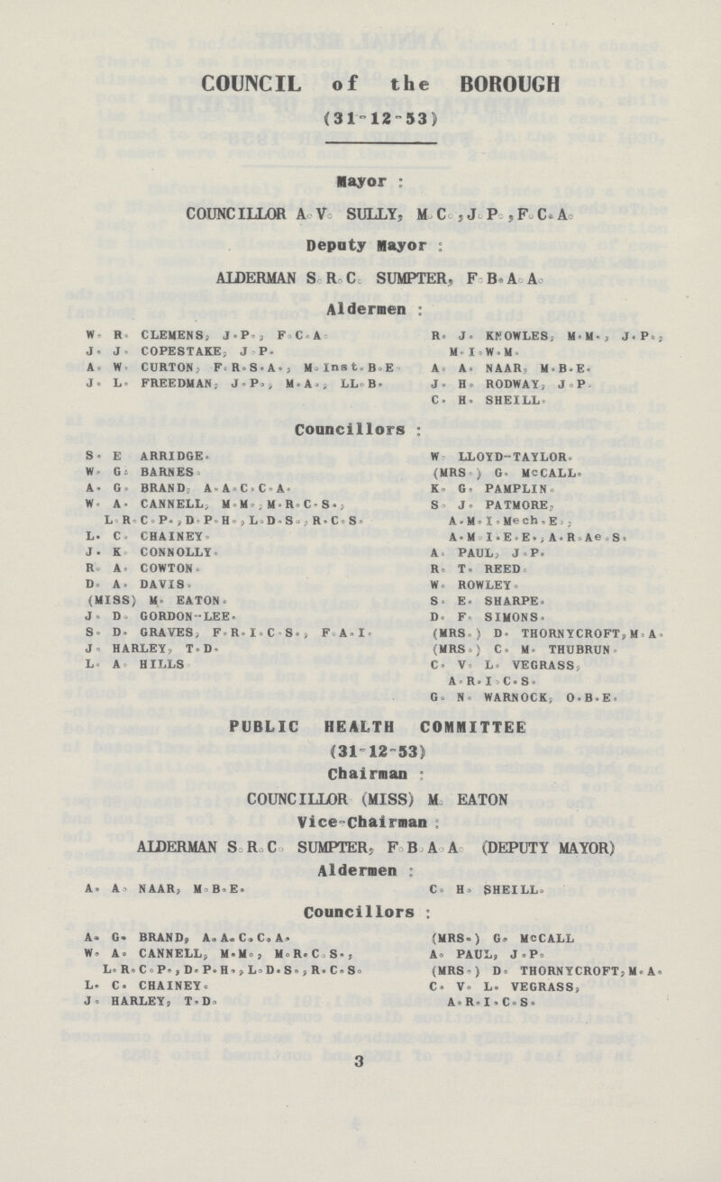 COUNCIL of the BOROUGH (31-1253) Mayor : COUNCILLOR A Ve SULLY, M Cc , J. P ,F. C.A Deputy mayor : ALDKRMAN S R C SUMPTER, F B A Ao Aldermen : W R CLEMENS, J > P , F C A R J. KKOWLES, MM-, J.P., J. J COPESTAKE, J P- M-I W M A W CURTON, F R S«A>, M=Inst B = E A A, N A Alt 9 M B-E. J. L FREEDMAN; M.A., U.B. J. Hj RODWAY, J.P. C- H. SHEILL Councillors : S. E ARRIDGE. W LLOYD-TAYLOR. W. G- BARNES (MRS ) G- M - CALL* A. G= BRAND A A C t A K G. PAMPLIN W A- CANNELL M M.,M R-CS-, S J > PATMORE, L R C-P'jD'P H . , L.D-So , R,C: S- A. M. I - Me oh, E » , L. C, CHAINEY A-M I.E-E. , A.R-Ae S. J- K CONNOLLY A PAUL, J P. R A COWTON R T. REED D. A. DAVIS. W ROWLEY- (MISS) M EATON. S. E. SHARPE J D. GORDONLEE« D F SIMONS. S. D> GRAVES, F H 1 C S. , F.A.I. (MRS.) D- THORNYCROFT, M A. J HARLEY, T.D- (MRS=) C. M THUBRUN L A HILLS C« V L. VEGRASS, AR-IC.S. G- N WARNOCK, O-B-E. PUBLIC HEALTH COMMITTEE (31 12-53) Chairman ; COUNCILLOR (MISS) M EATON Vice-Chairman : ALDERMAN S R C SUMPTER, F B A A (DEPUTY MAYOR) Aldermen ; A. A NAAR, M B.E. C= H> SHEILL- Councillors ; A. G. BRAND, A. A. C«C.A- (MRS-) G» MCCALL W« A= CANNELL, M.Mo, M.R.C,S., A. PAUL, J.P. L. R. CoP- , D. P»H» ,L»D. s. , R. C»S. (MRS ° ) D» THORN YCROFT, U.A. L- C. CHAINEY. C. V. L. VEGRASS, J HARLEY, T.Do A.R.I.C.S. 3