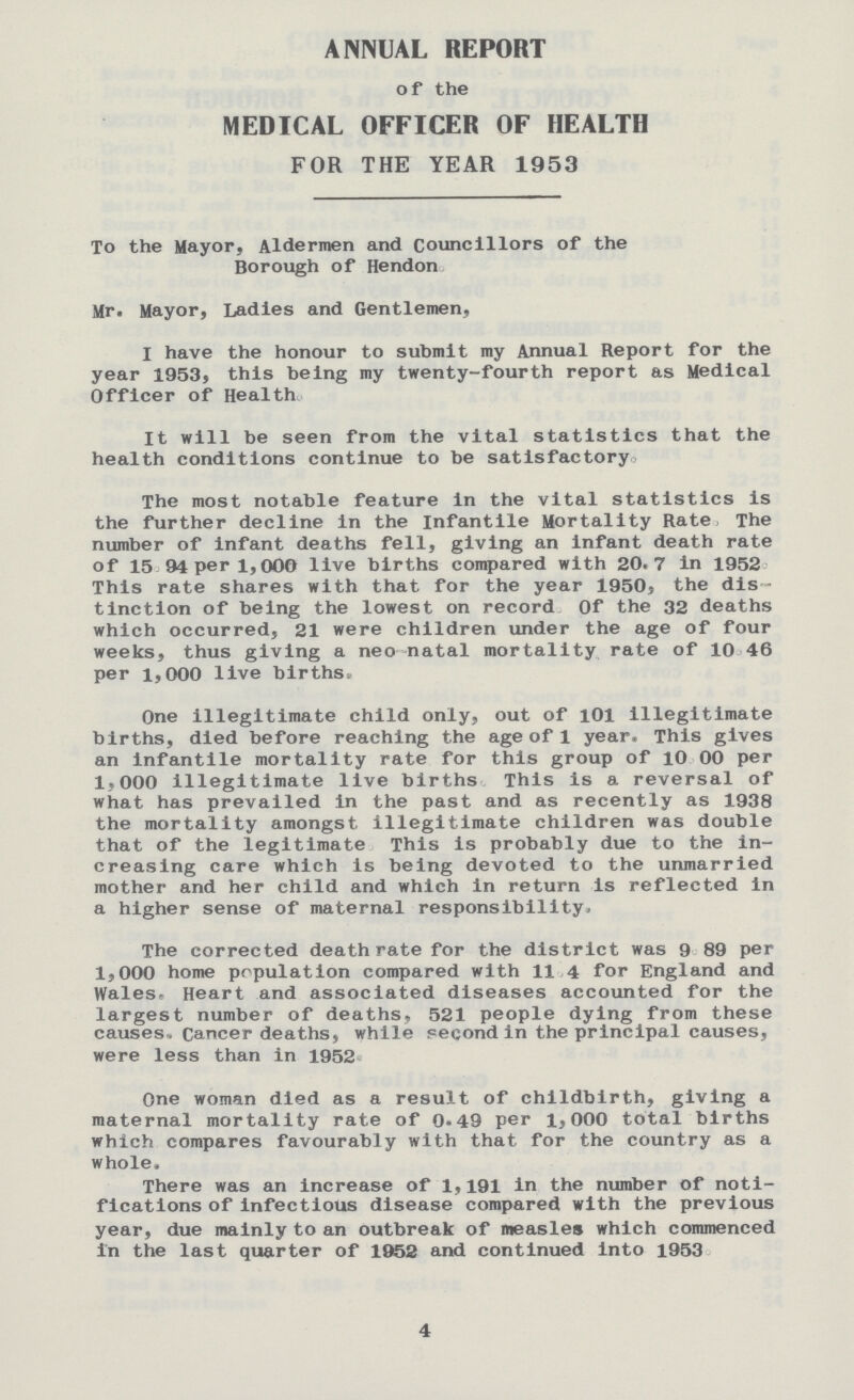 ANNUAL REPORT of the MEDICAL OFFICER OF HEALTH FOR THE YEAR 1953 To the Mayor, Aldermen and Councillors of the Borough of Hendon Mr. Mayor, Ladies and Gentlemen, I have the honour to submit my Annual Report for the year 1953, this being my twenty-fourth report as Medical Officer of Health It will be seen from the vital statistics that the health conditions continue to be satisfactory. The most notable feature in the vital statistics is the further decline in the Infantile Mortality Rate, The number of infant deaths fell, giving an infant death rate of 15 94 per 1,000 live births compared with 20.7 in 1952 This rate shares with that for the year 1950, the dis tinction of being the lowest on record Of the 32 deaths which occurred, 21 were children under the age of four weeks, thus giving a neo natal mortality rate of 10 46 per 1,000 live birthsi One illegitimate child only, out of 101 illegitimate births, died before reaching the age of 1 year. This gives an infantile mortality rate for this group of 10 00 per 1.000 illegitimate live births This is a reversal of what has prevailed in the past and as recently as 1938 the mortality amongst illegitimate children was double that of the legitimate This is probably due to the in creasing care which is being devoted to the unmarried mother and her child and which in return is reflected in a higher sense of maternal responsibility. The corrected death rate for the district was 9 89 per 1,000 home population compared with 11 4 for England and Wales, Heart and associated diseases accounted for the largest number of deaths, 521 people dying from these causes. Cancer deaths, while second in the principal causes, were less than in 1952 One woman died as a result of childbirth, giving a maternal mortality rate of 0.49 per 1,000 total births which compares favourably with that, for the country as a whole. There was an increase of 1,191 in the number of noti fications of infectious disease compared with the previous year, due mainly to an outbreak of measles which commenced in the last quarter of 1952 and continued into 1953 4